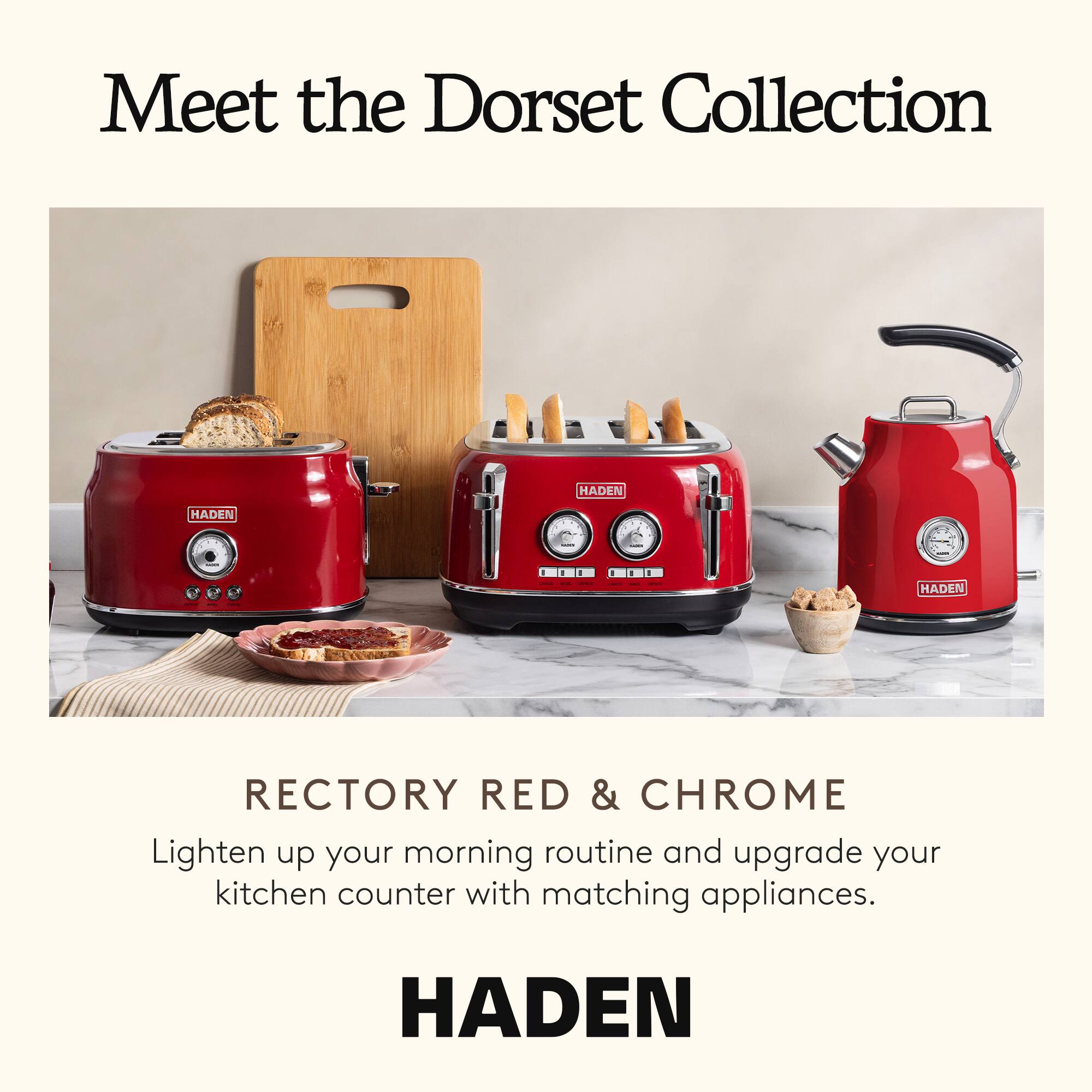 Meet the Dorset Collection

HADEN

RECTORY RED & CHROME

Lighten up your morning routine and upgrade your kitchen counter with matching appliances.

HADEN