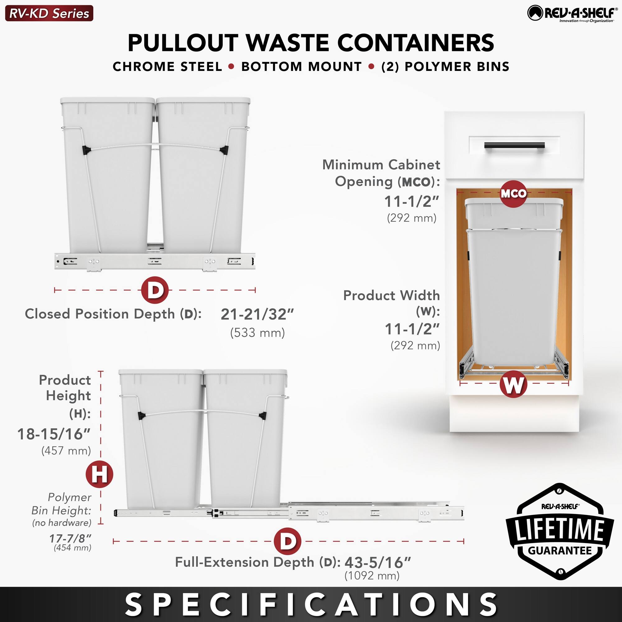 RV-KD Series  
PULLOUT WASTE CONTAINERS  
CHROME STEEL • BOTTOM MOUNT • (2) POLYMER BINS  

Minimum Cabinet Opening (MCO): 11-1/2" (292 mm)  
Closed Position Depth (D): 21-21/32" (533 mm)  
Product Width (W): 11-1/2" (292 mm)  
Product Height (H): 18-15/16" (457 mm)  
Polymer Bin Height: 17-7/8" (454 mm)  
Full-Extension Depth (D): 43-5/16" (1092 mm)  

LIFETIME GUARANTEE  

SPECIFICATIONS