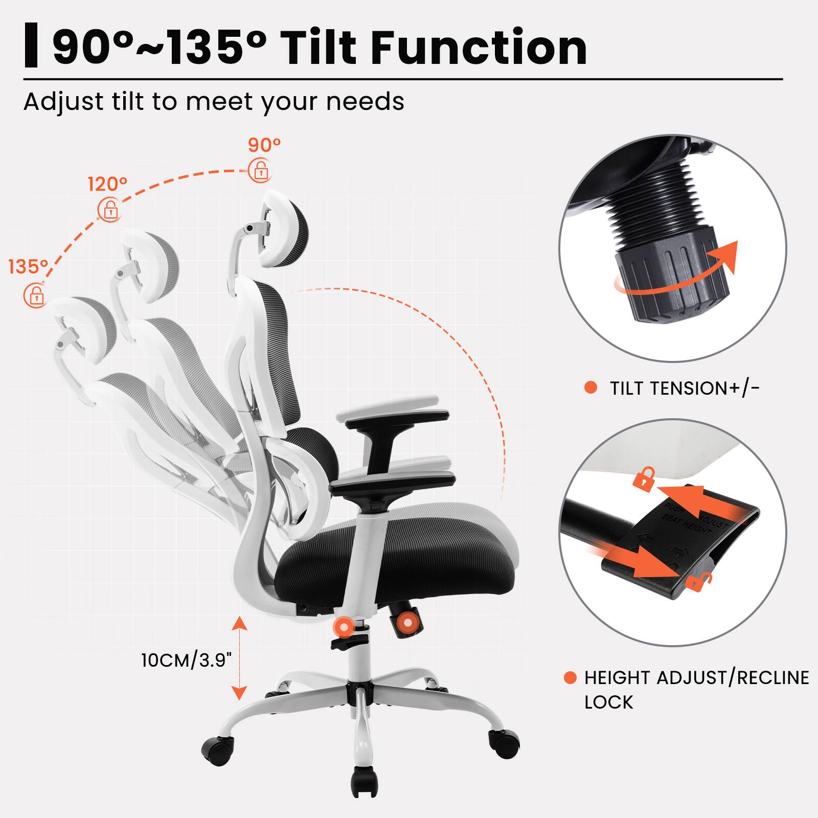 90°~135° Tilt Function  
Adjust tilt to meet your needs  

- 90°  
- 120°  
- 135°  

TILT TENSION +/-  
HEIGHT ADJUST/RECLINE LOCK  

10CM/3.9"
