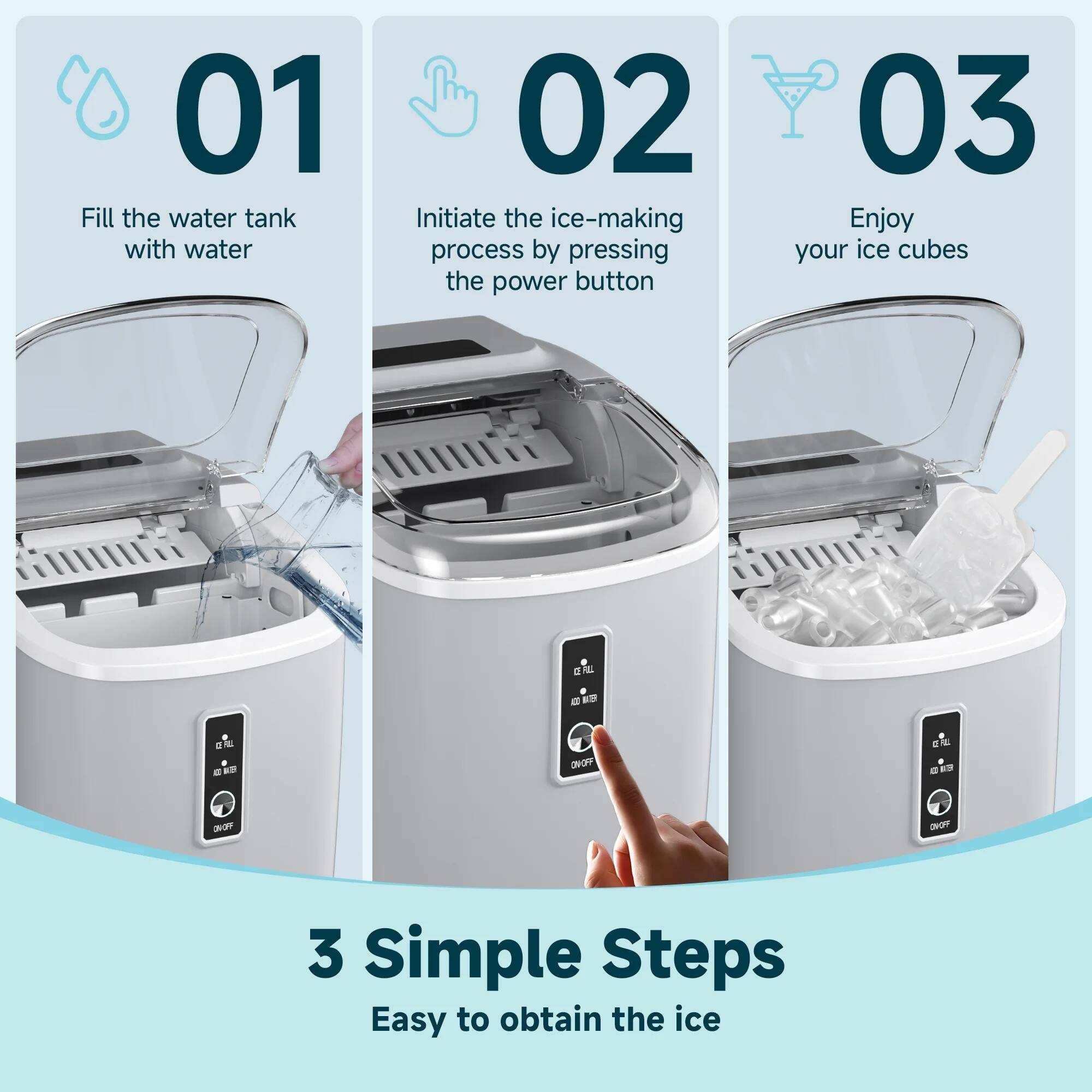 01 Fill the water tank with water  
02 Initiate the ice-making process by pressing the power button  
03 Enjoy your ice cubes  

3 Simple Steps  
Easy to obtain the ice
