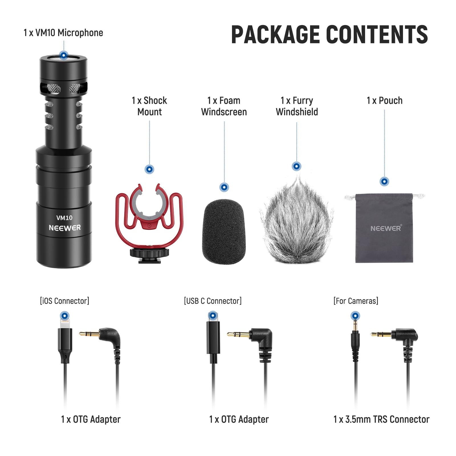 1 x VM10 Microphone  
PACKAGE CONTENTS  
1 x Shock Mount  
1 x Foam Windscreen  
1 x Furry Windshield  
1 x Pouch  
1 x OTG Adapter  
1 x OTG Adapter  
1 x 3.5mm TRS Connector  

[iOS Connector]  
[USB C Connector]  
[For Cameras]