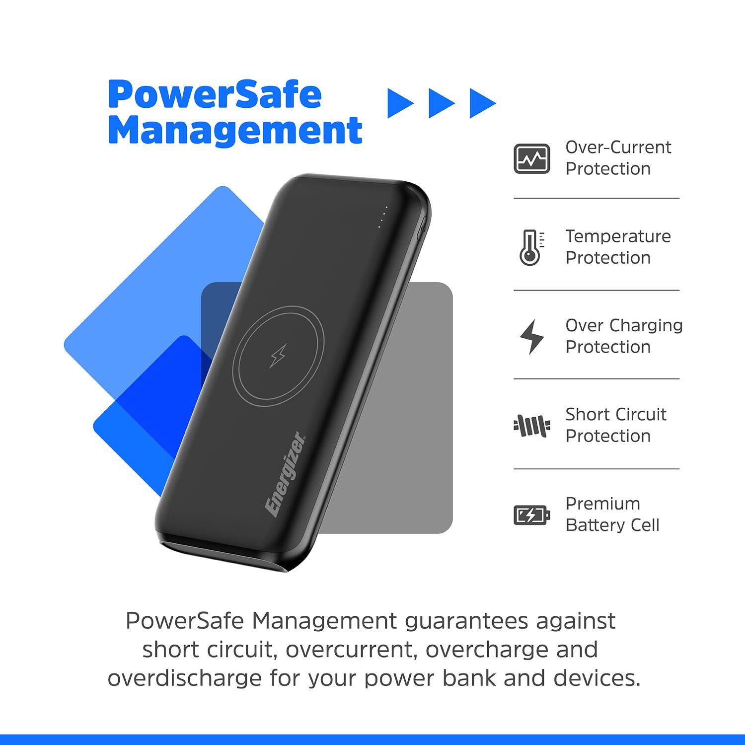 PowerSafe Management Over-Current Protection Temperature Protection Over Charging Protection Energizer Short Circuit Protection Premium Battery Cell PowerSafe Management guarantees against short circuit, overcurrent, overcharge and overdischarge for your power bank and devices.