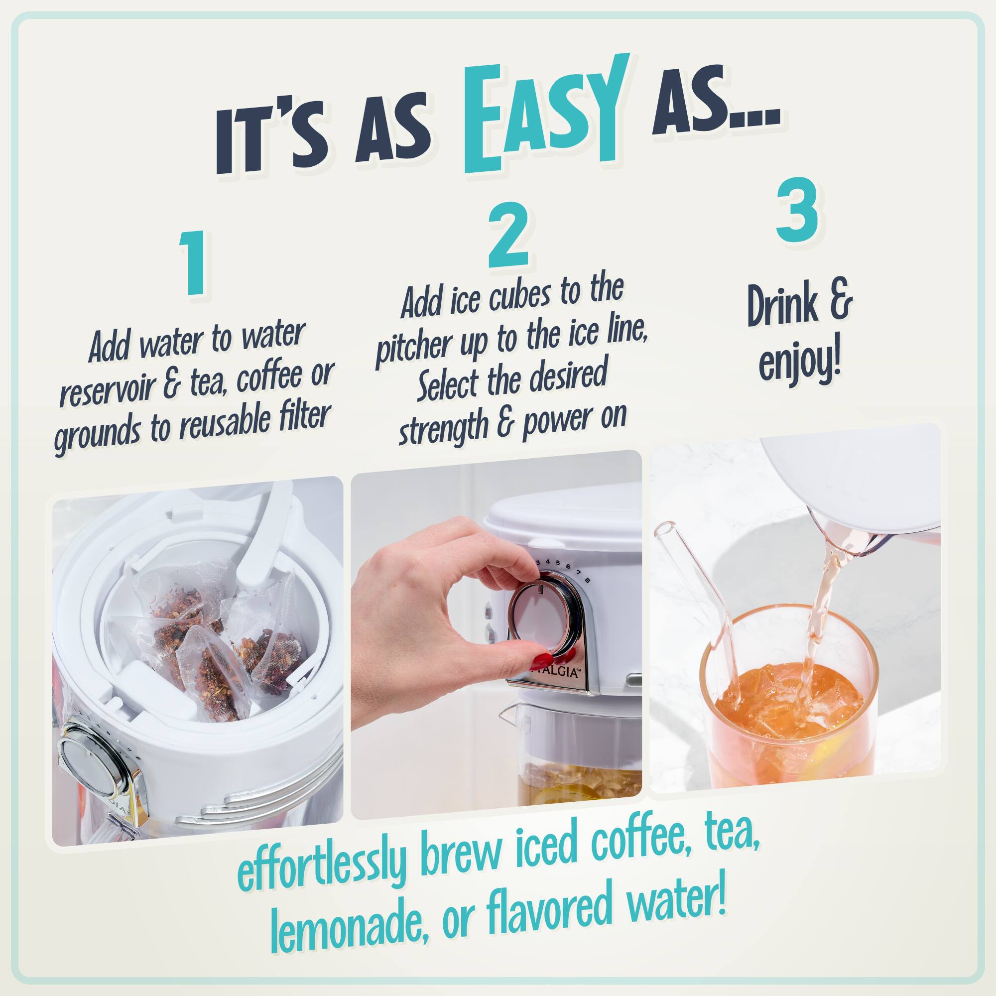 IT'S AS EASY AS...

1. Add water to water reservoir & tea, coffee or grounds to reusable filter

2. Add ice cubes to the pitcher up to the ice line, Select the desired strength & power on

3. Drink & enjoy!

effortlessly brew iced coffee, tea, lemonade, or flavored water!