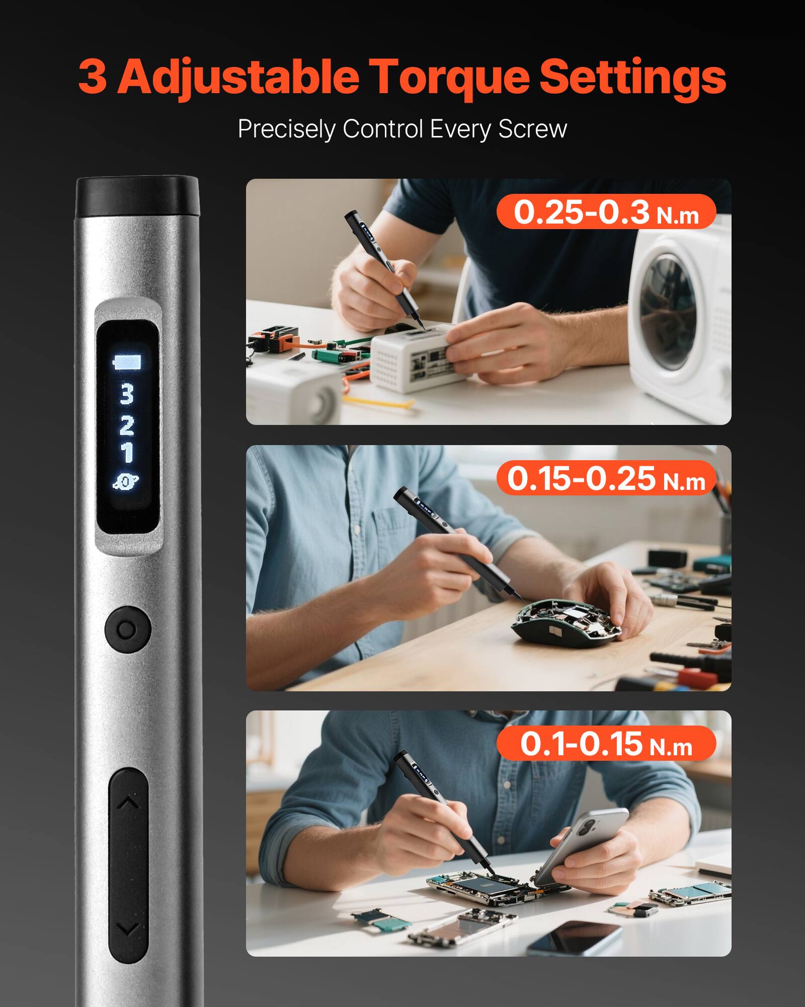 3 Adjustable Torque Settings  
Precisely Control Every Screw  

0.25-0.3 N.m  
0.15-0.25 N.m  
0.1-0.15 N.m
