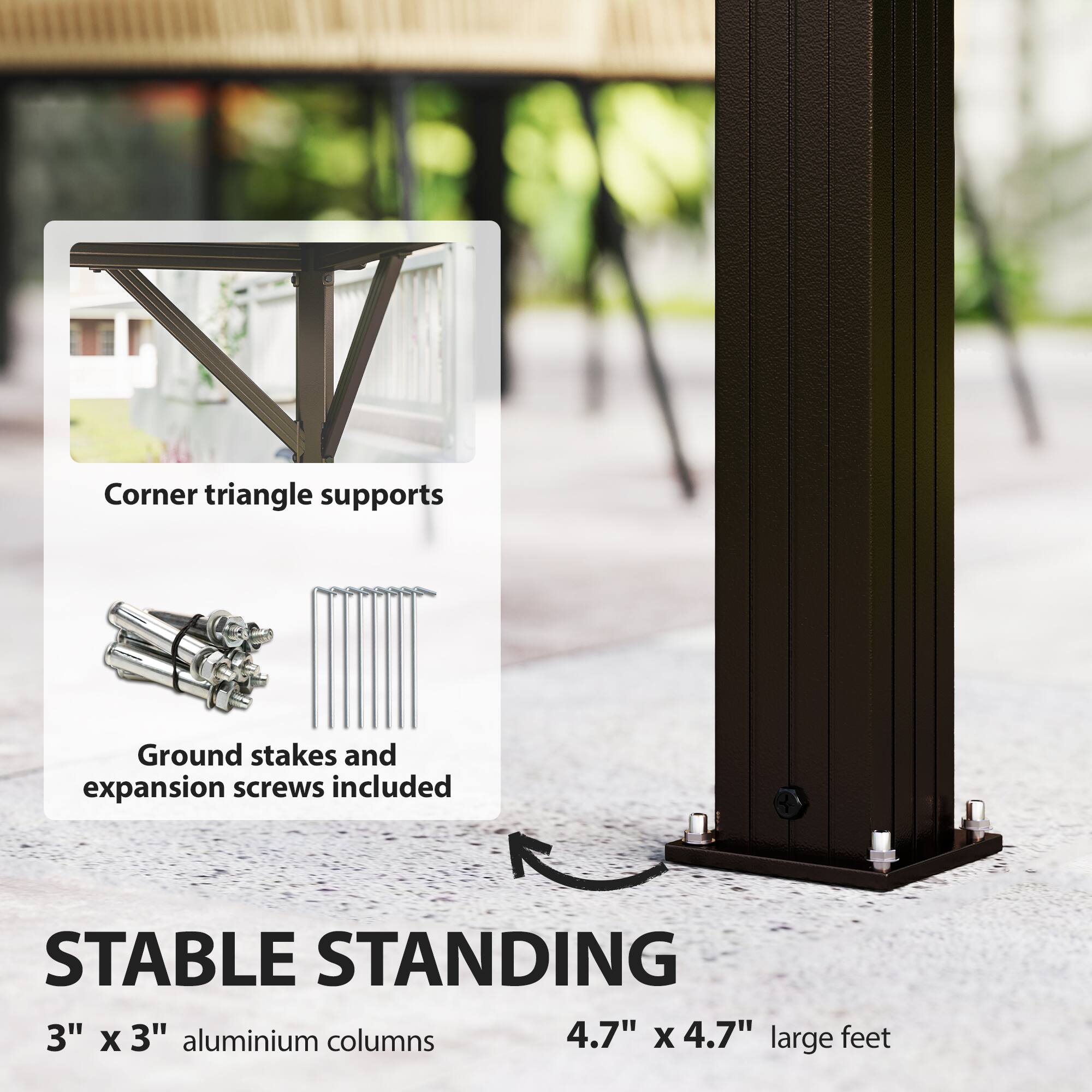 Corner triangle supports  
Ground stakes and expansion screws included  

STABLE STANDING  
3" x 3" aluminium columns  
4.7" x 4.7" large feet