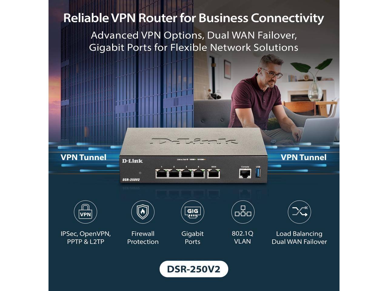 Reliable VPN Router for Business Connectivity  
Advanced VPN Options, Dual WAN Failover, Gigabit Ports for Flexible Network Solutions  

VPN Tunnel  
IPSec, OpenVPN, PPTP & L2TP  
Firewall Protection  
Gigabit Ports  
802.1Q VLAN  
Load Balancing Dual WAN Failover  

DSR-250V2