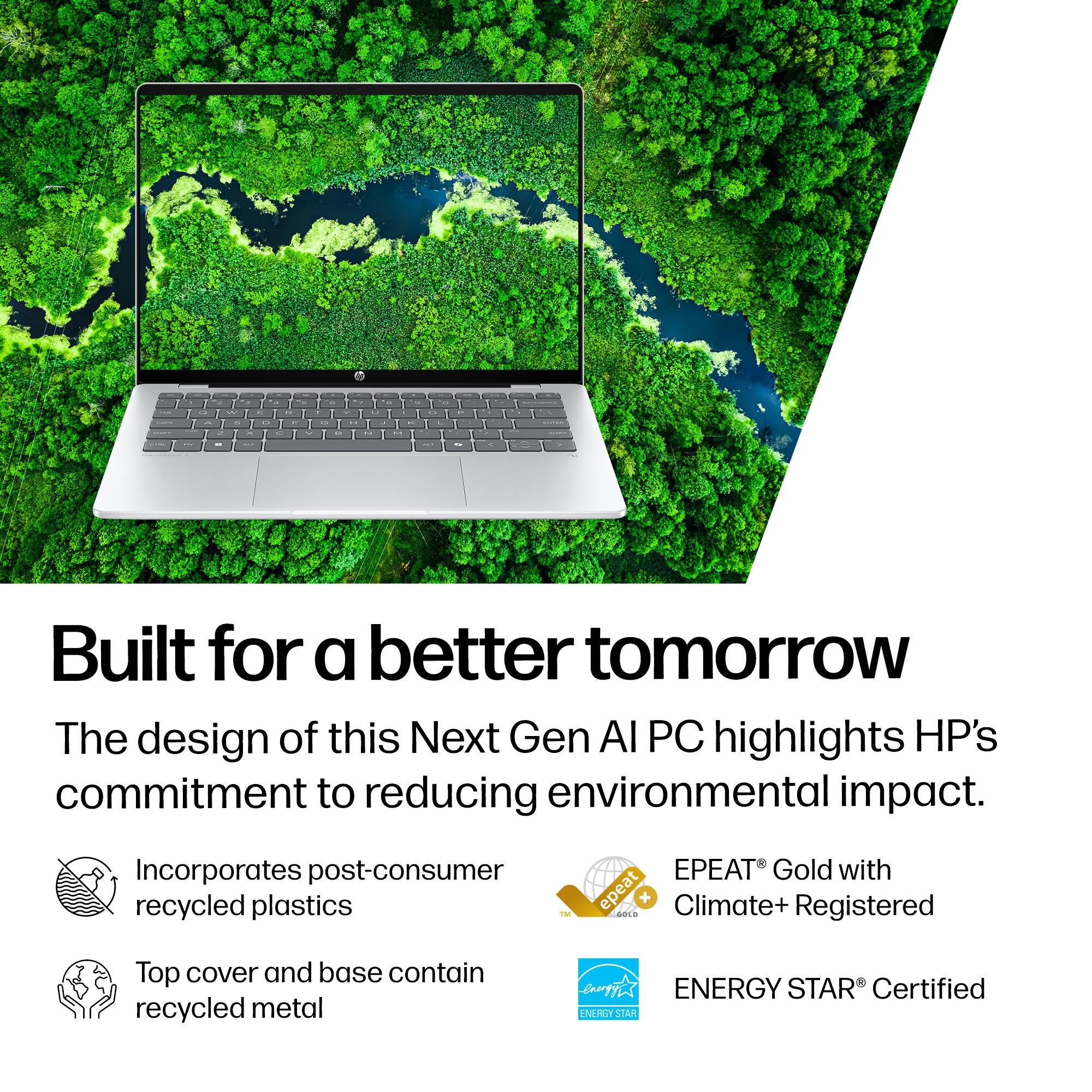 1. Built for a better tomorrow
The design of this Next Gen AI PC highlights HP's commitment to reducing environmental impact.
Incorporates post-consumer recycled plastics
EPEAT Gold with Climate+ Registered
Top cover and base contain recycled metal
ENERGY STAR Certified