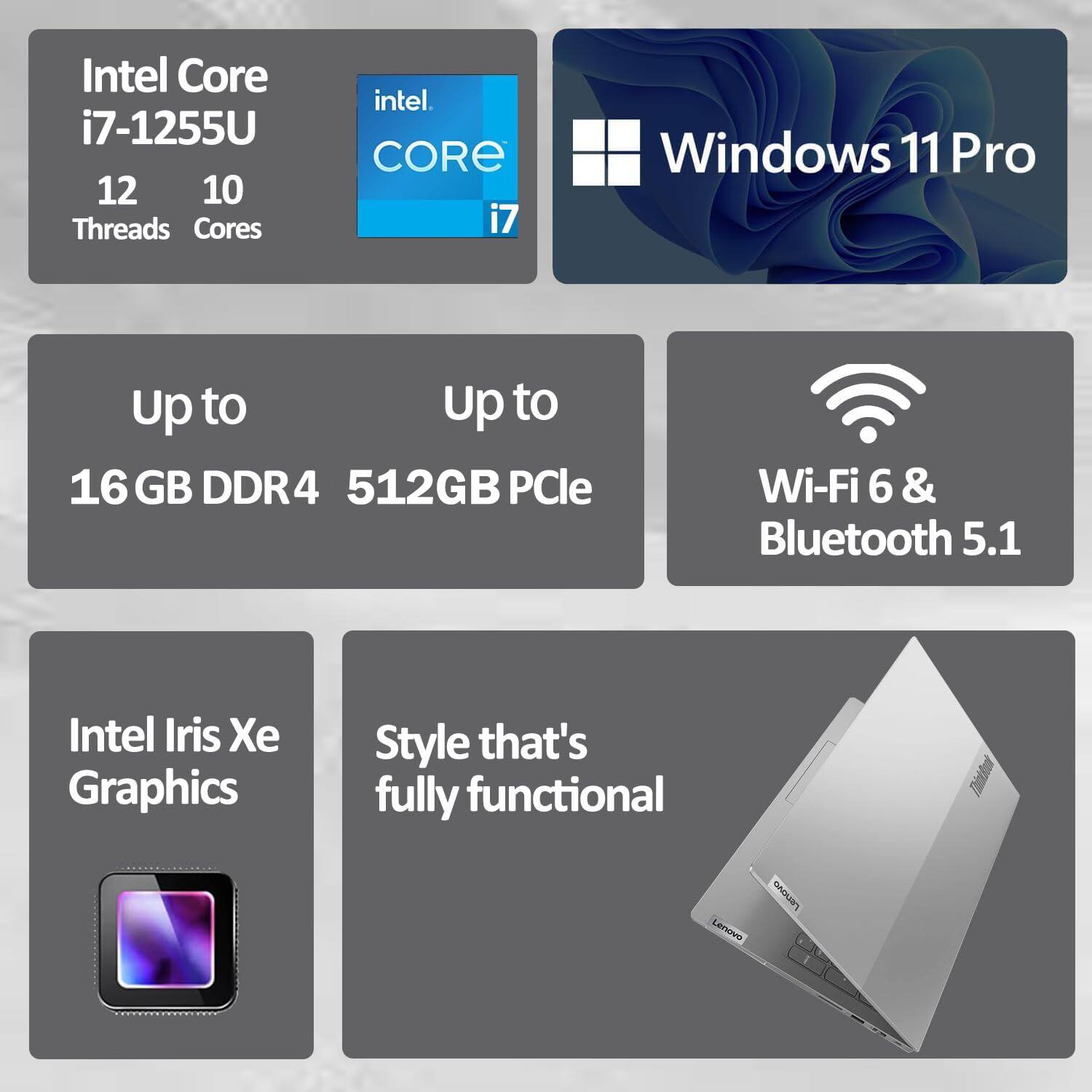 Intel Core i7-1255U  
12 Threads  
10 Cores  

Windows 11 Pro  

Up to 16 GB DDR4  
Up to 512GB PCIe  

Wi-Fi 6 & Bluetooth 5.1  

Intel Iris Xe Graphics  

Style that's fully functional  

Lenovo