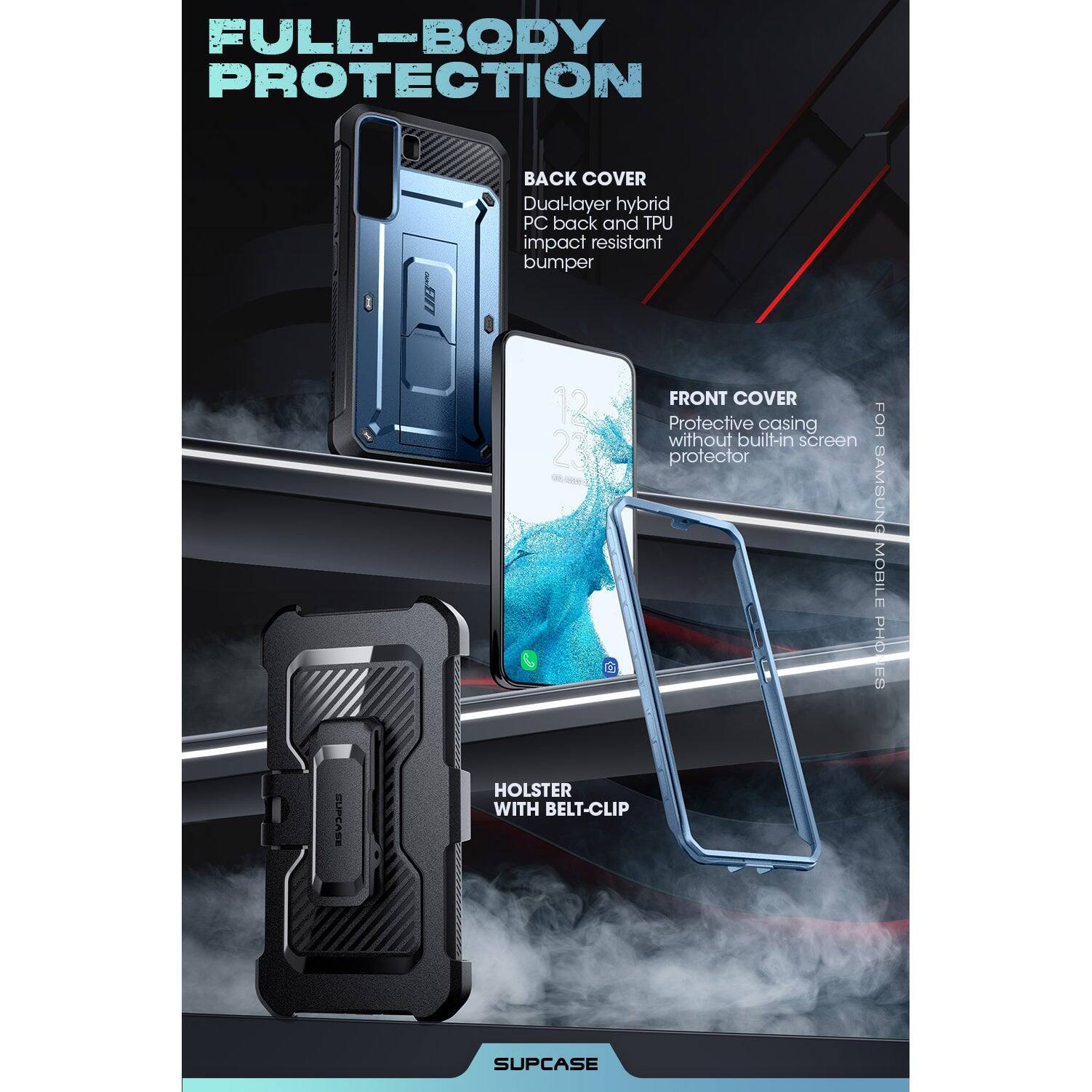FULL-BODY PROTECTION

BACK COVER
Dual-layer hybrid PC back and TPU impact resistant bumper

FRONT COVER
Protective casing without built-in screen protector

HOLSTER WITH BELT-CLIP

SAMSUNG MOBILE PHONES

SUPCASE