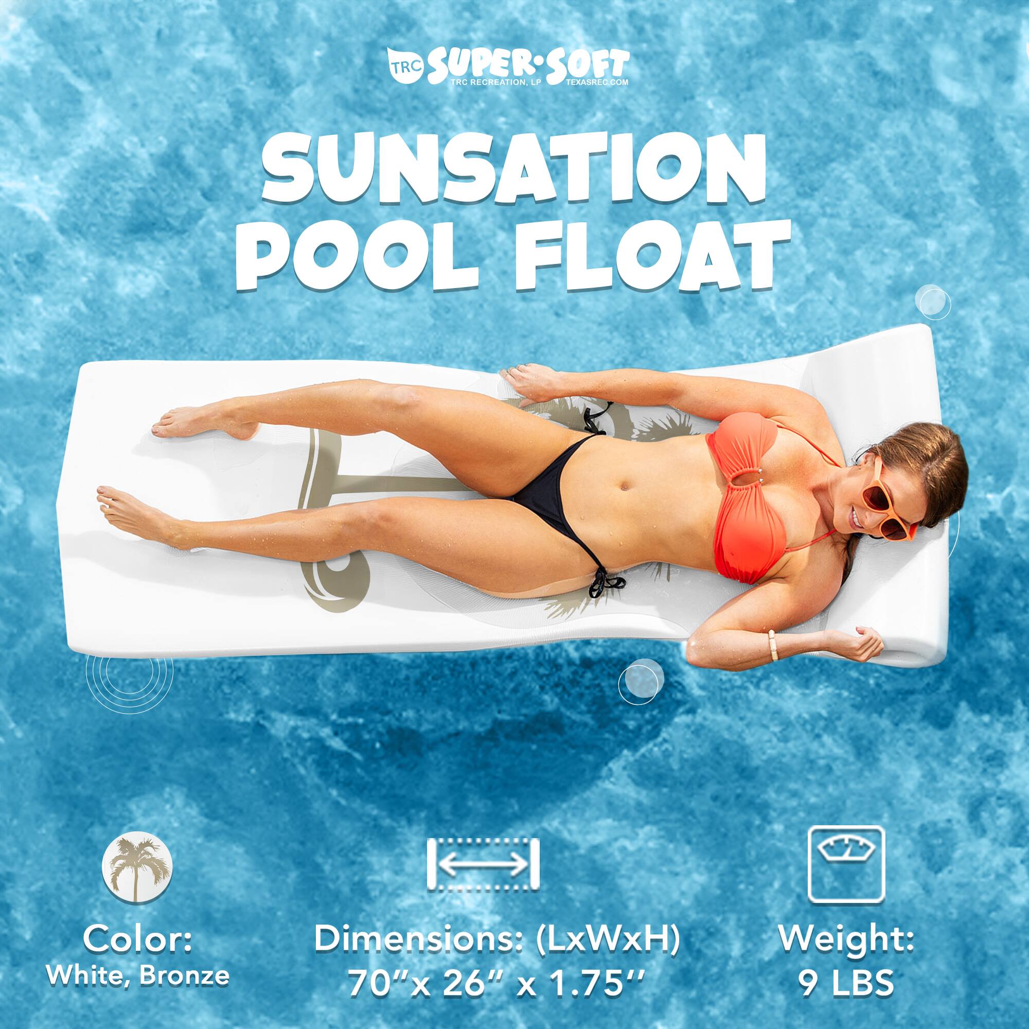 TRC SUPERSOFT SOFT FC RECREATION. LP TEXASREC.COM SUNSATION POOL FLOAT

Color: White, Bronze

Dimensions: (LxWxH) 70" x 26" x 1.75"

Weight: 9 LBS