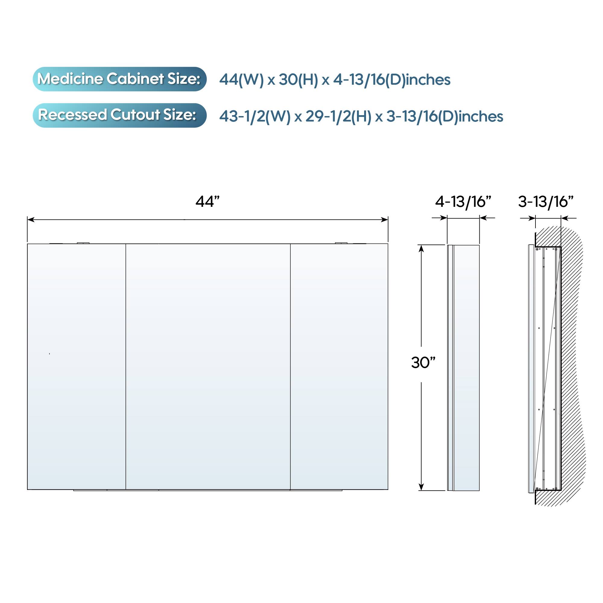 Medicine Cabinet Size: 44(W) x 30(H) x 4-13/16(D) inches  
Recessed Cutout Size: 43-1/2(W) x 29-1/2(H) x 3-13/16(D) inches  

44"  
4-13/16"  
3-13/16"  
30"