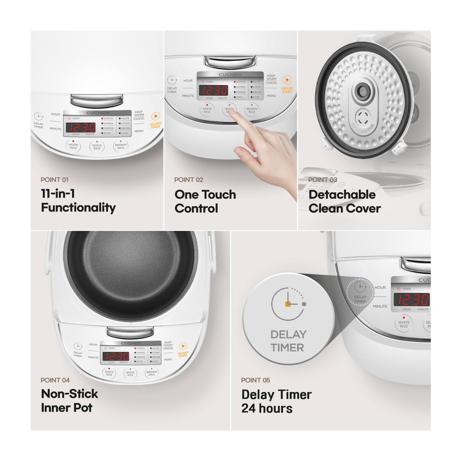 POINT 01 11-in-1 Functionality
POINT 02 One Touch Control
POINT 03 Detachable Clean Cover
POINT 04 Non-Stick Inner Pot
POINT 05 Delay Timer 24 hours