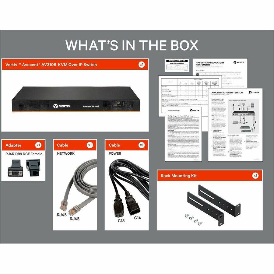 WHAT'S IN THE BOX

Vertiv Avocent AV3108 KVM Over IP Switch
x1

IMPORTANT NOTICE
SAFETY AND REGULATORY STATEMENTS

VERTIV
AVOCENT AUTOVIEW SWITCH Quick Installation Guide
VERTIV

Adapter
RJ45-DB9 DCE Female
x1

Cable
NETWORK
RJ45
RJ45
x1

Cable
POWER
C13
C14
x1

Rack Mounting Kit
x1