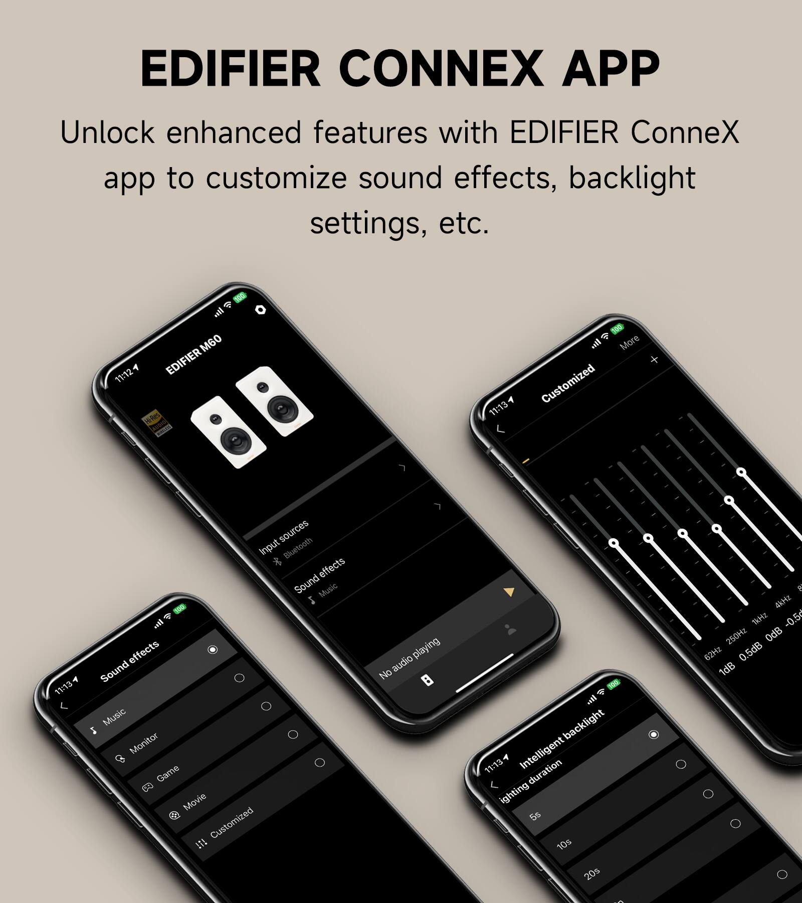 EDIFIER CONNEX APP  
Unlock enhanced features with EDIFIER ConneX app to customize sound effects, backlight settings, etc.

@ - all M60  
11:12 EDIFIER Mi-Res AVOIC Korrutar  
.... More  
11:13 A Customized  
Input sources t Bluetooth effects Sound Music 2 oil effects  
11:13 Sound Music 5 Monitor Game Movie TAT Customized  
audio playing No  
...! backlight  
11:13 Intelligent duration lighting 5s 10s 20s  
e. 4&Hz 1kHz -0.5r 250Hz OdB 62Hz 0.5dB 1dB