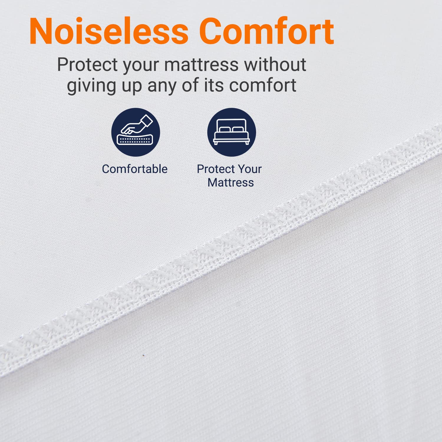 Noiseless Comfort  
Protect your mattress without giving up any of its comfort

Comfortable  
Protect Your Mattress