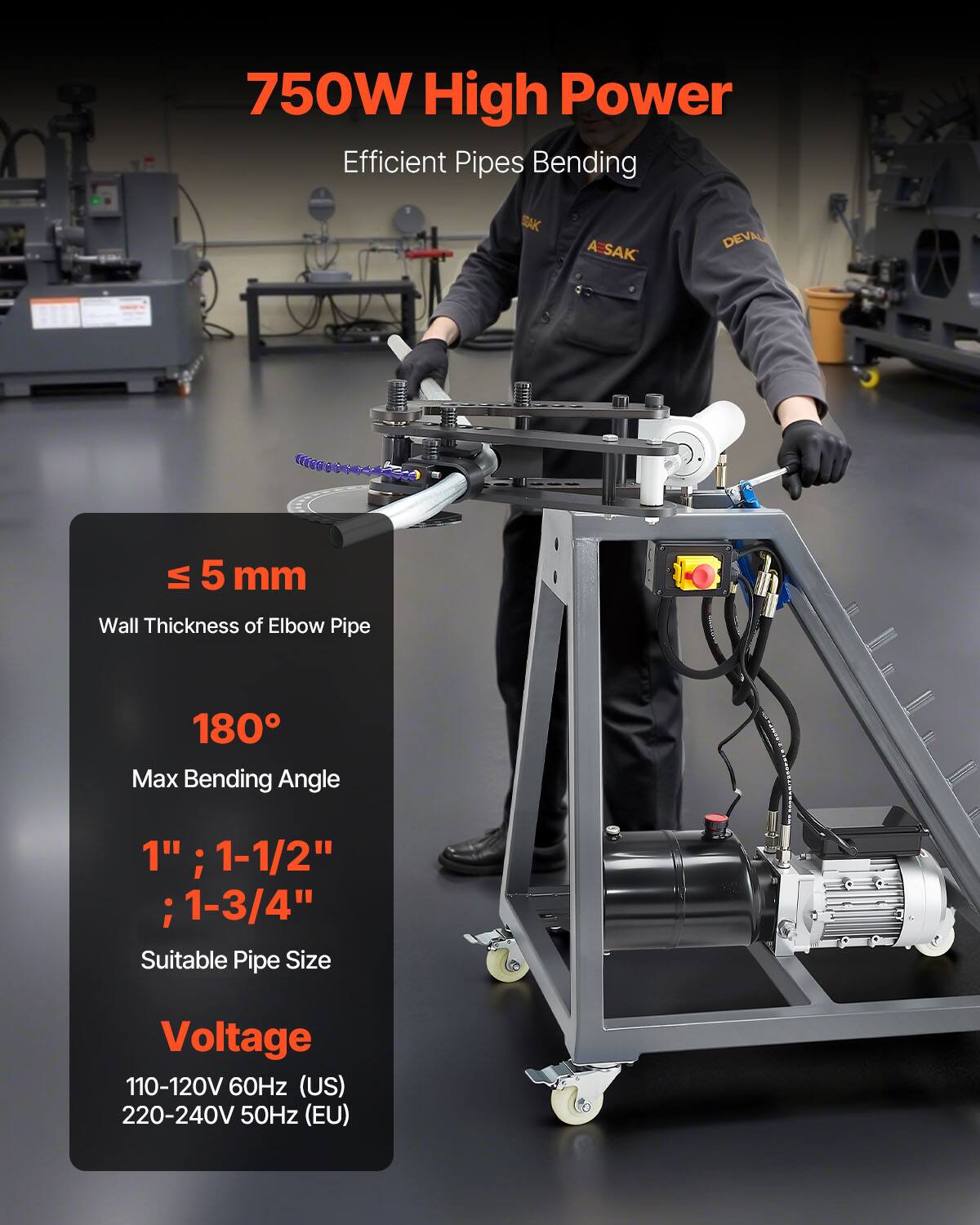 750W High Power Efficient Pipes Bending  
SAK AESAK DEVA  
≤ 5 mm Wall Thickness of Elbow Pipe  
180° Max Bending Angle  
1" ; 1-1/2" ; 1-3/4" Suitable Pipe Size  
Voltage: 110-120V 60Hz (US) 220-240V 50Hz (EU)