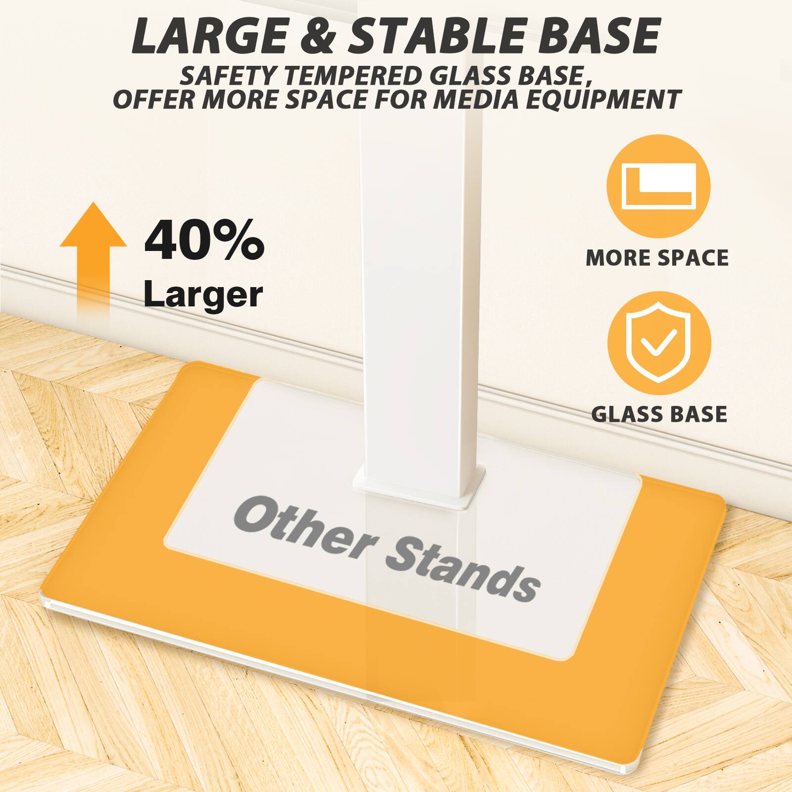 LARGE & STABLE BASE  
SAFETY TEMPERED GLASS BASE, OFFER MORE SPACE FOR MEDIA EQUIPMENT  

40% Larger  

MORE SPACE  

GLASS BASE  

Other Stands