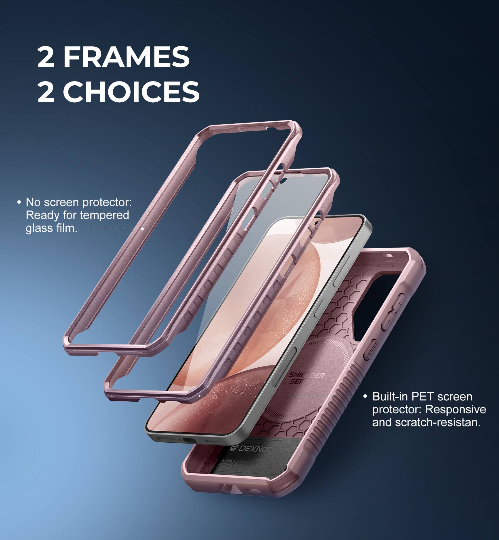 2 FRAMES 2 CHOICES

- No screen protector: Ready for tempered glass film.
- Built-in PET screen protector: Responsive and scratch-resistant.