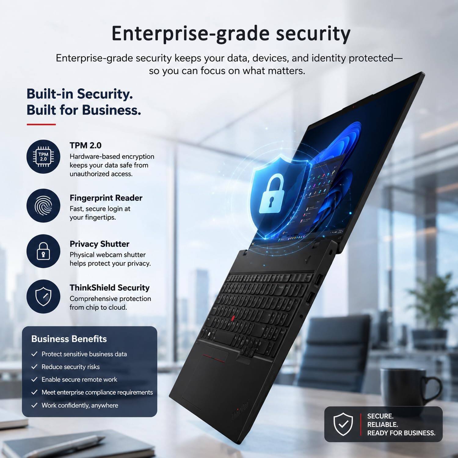 Enterprise-grade security keeps your data, devices, and identity protected—so you can focus on what matters.

Built-in Security. Built for Business.

TPM 2.0
Hardware-based encryption keeps your data safe from unauthorized access.

Fingerprint Reader
Fast, secure login at your fingertips.

Privacy Shutter
Physical webcam shutter helps protect your privacy.

ThinkShield Security
Comprehensive protection from chip to cloud.

Business Benefits
- Protect sensitive business data
- Reduce security risks
- Enable secure remote work
- Meet enterprise compliance requirements
- Work confidently, anywhere

SECURE. RELIABLE. READY FOR BUSINESS.