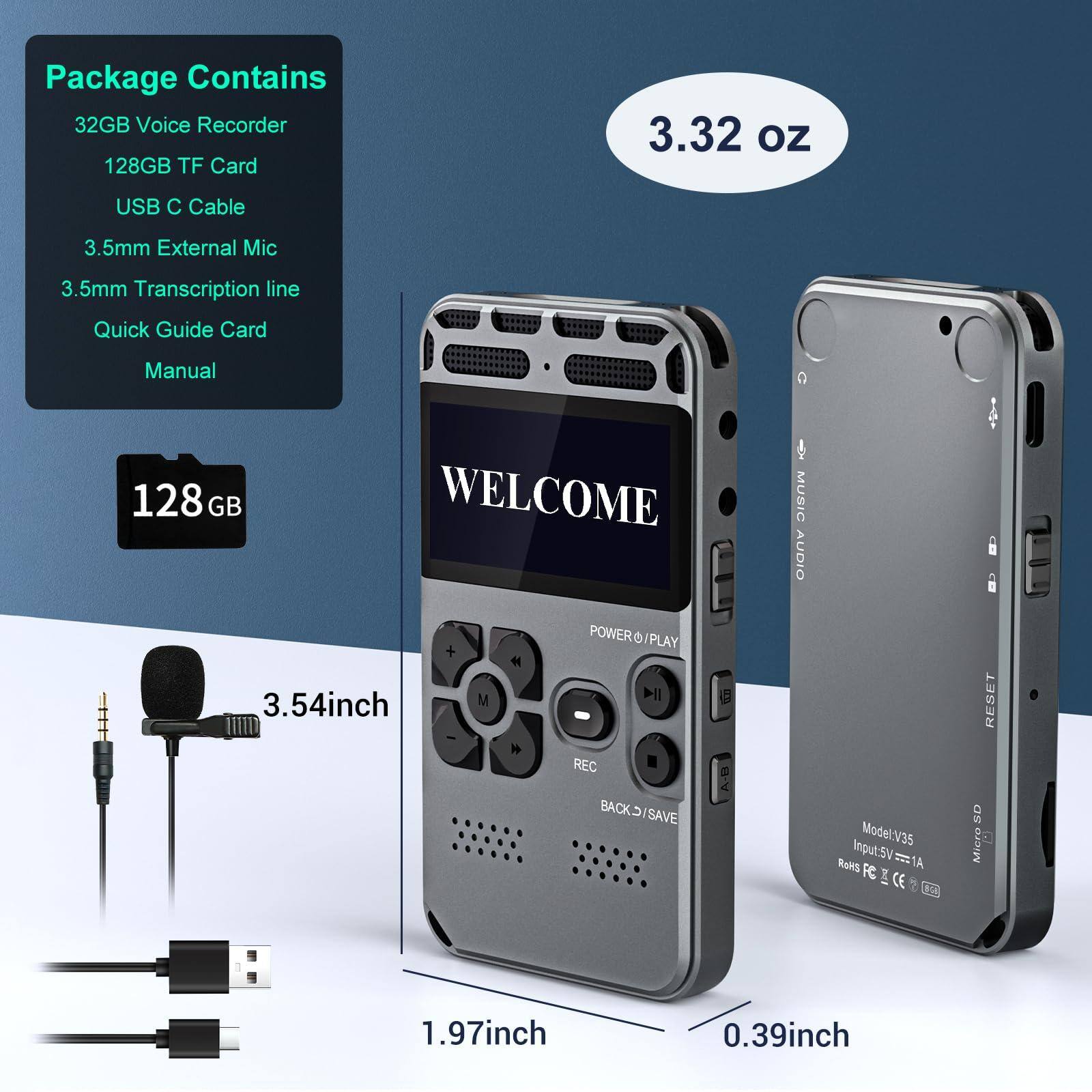 Package Contains  
- 32GB Voice Recorder  
- 128GB TF Card  
- USB C Cable  
- 3.5mm External Mic  
- 3.5mm Transcription line  
- Quick Guide Card  
- Manual  

3.32 oz  

128 GB  

3.54 inch  

1.97 inch  

0.39 inch  

Model: V35  
Input: 5V 1A  
RoHS RC 2 CE  

WELCOME  

MUSIC AUDIO  

POWER □/PLAY  

REC  

BACK □/SAVE  

RESET  

SD Micro  

MUSIC AUDIO