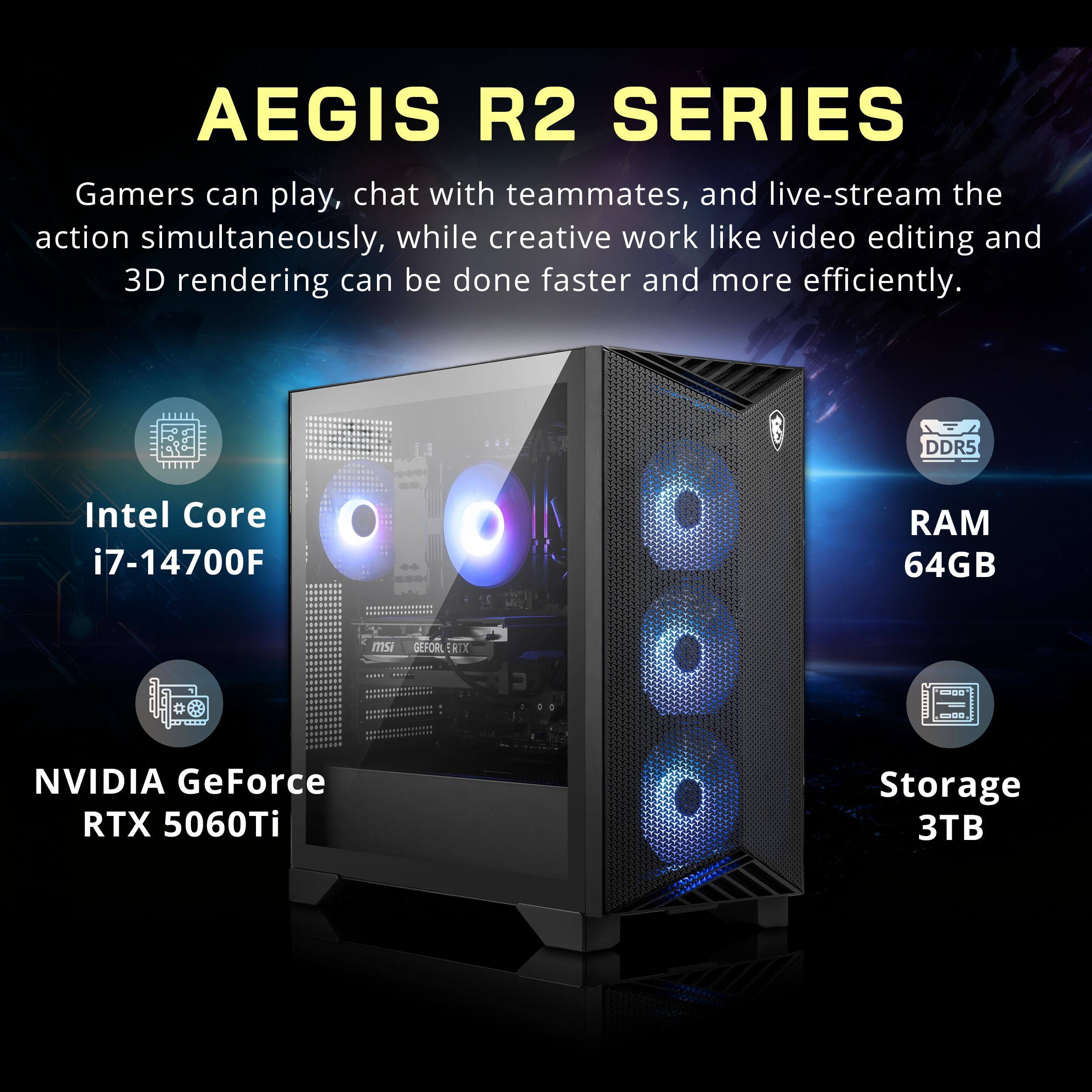AEGIS R2 SERIES

Gamers can play, chat with teammates, and live-stream the action simultaneously, while creative work like video editing and 3D rendering can be done faster and more efficiently.

- Intel Core i7-14700F
- DDR5 RAM 64GB
- NVIDIA GeForce RTX 5060Ti
- Storage 3TB