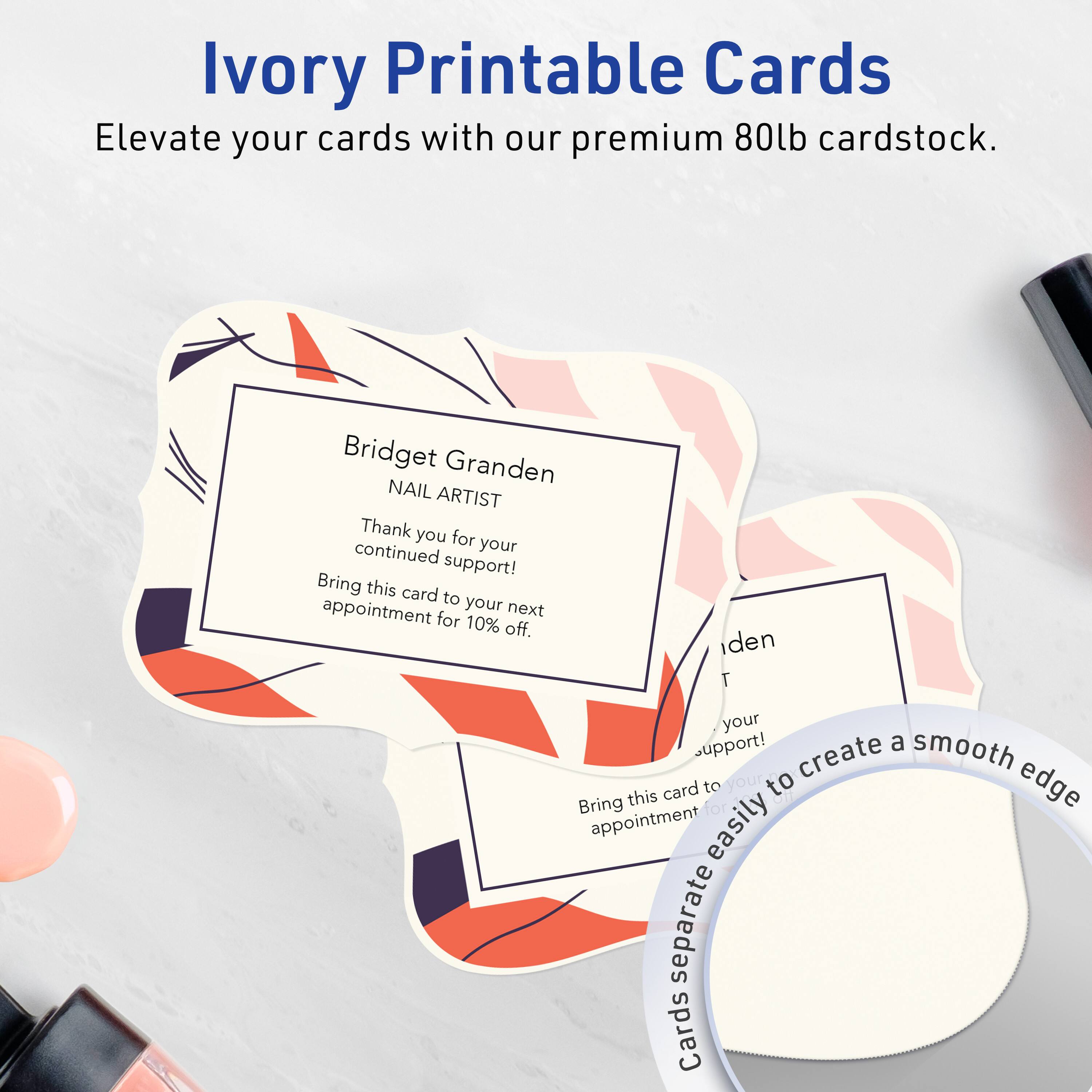 Ivory Printable Cards  
Elevate your cards with our premium 80lb cardstock.

Bridget Granden  
NAIL ARTIST  
Thank you for your continued support!  
Bring this card to your next appointment for 10% off.

Cards separate easily to create a smooth edge.