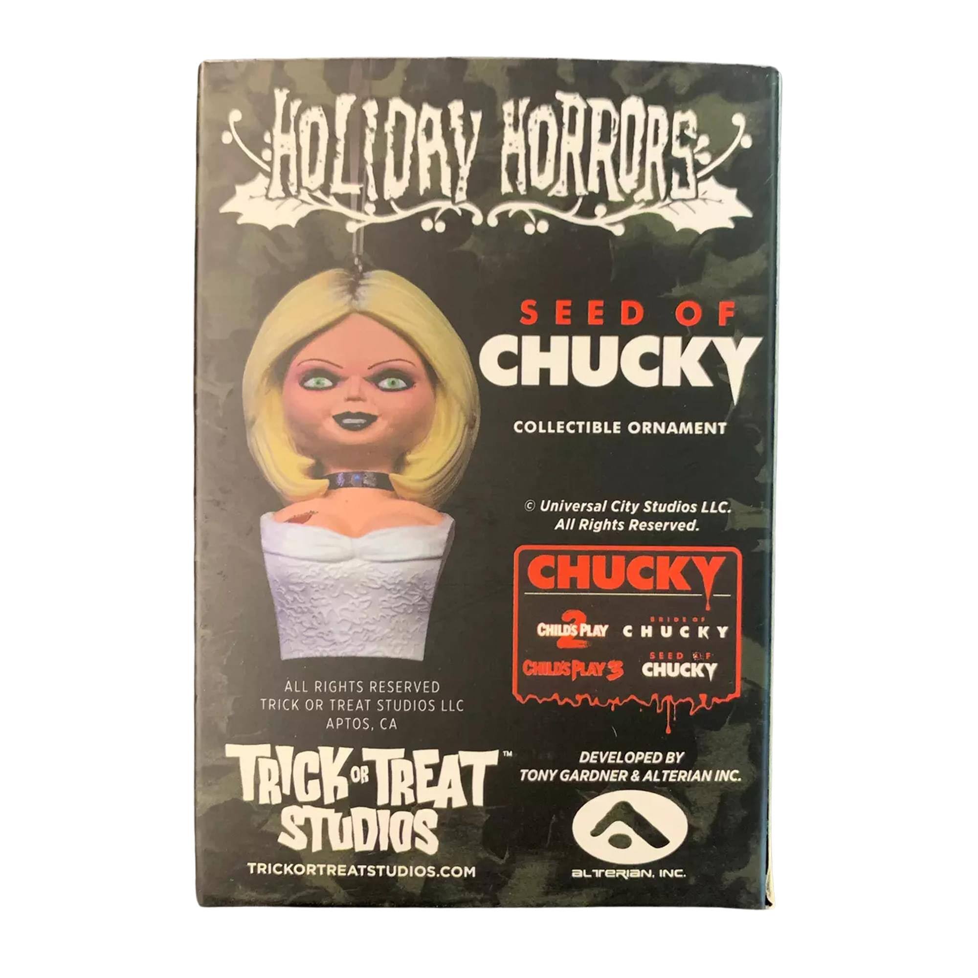 HOLIDAY HORRORS  
SEED OF CHUCKY  
COLLECTIBLE ORNAMENT  

© Universal City Studios LLC.  
All Rights Reserved.  

CHUCKY  
CHILD'S PLAY  
CHUCKY SEED  
CHILD'S PLAY 3  
CHUCKY  

DEVELOPED BY  
TONY GARDNER & ALTERIAN INC.  

TRICK OR TREAT STUDIOS  
TRICKORTREATSTUDIOS.COM  

ALL RIGHTS RESERVED  
TRICK OR TREAT STUDIOS LLC  
APTOS, CA  

ALTERIAN, INC.