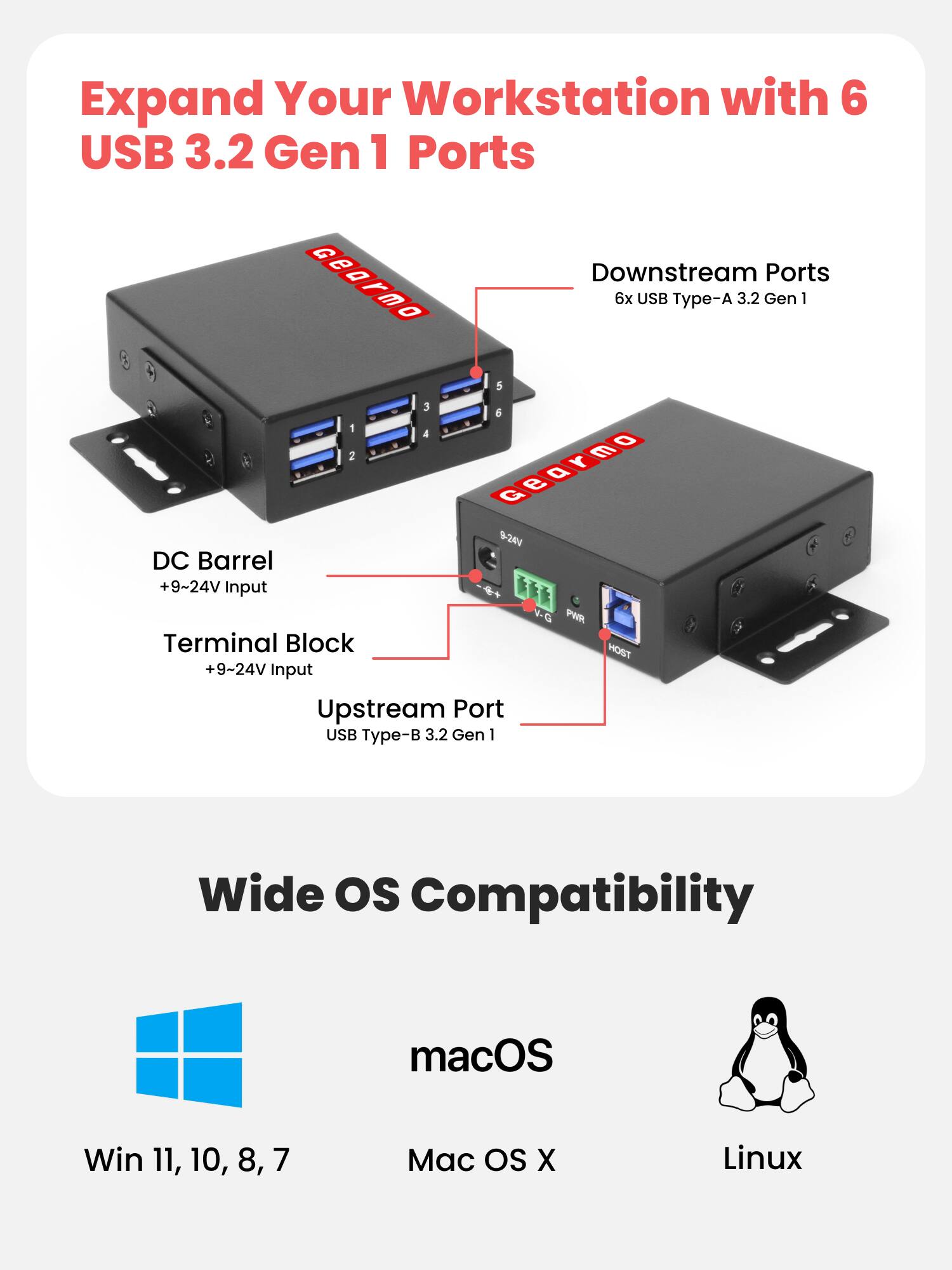 Expand Your Workstation with 6 USB 3.2 Gen 1 Ports

Downstream Ports
6x USB Type-A 3.2 Gen 1

DC Barrel
+9~24V Input

Terminal Block
+9~24V Input

Upstream Port
USB Type-B 3.2 Gen 1

Wide OS Compatibility
macOS
Win 11, 10, 8, 7
Mac OS X
Linux