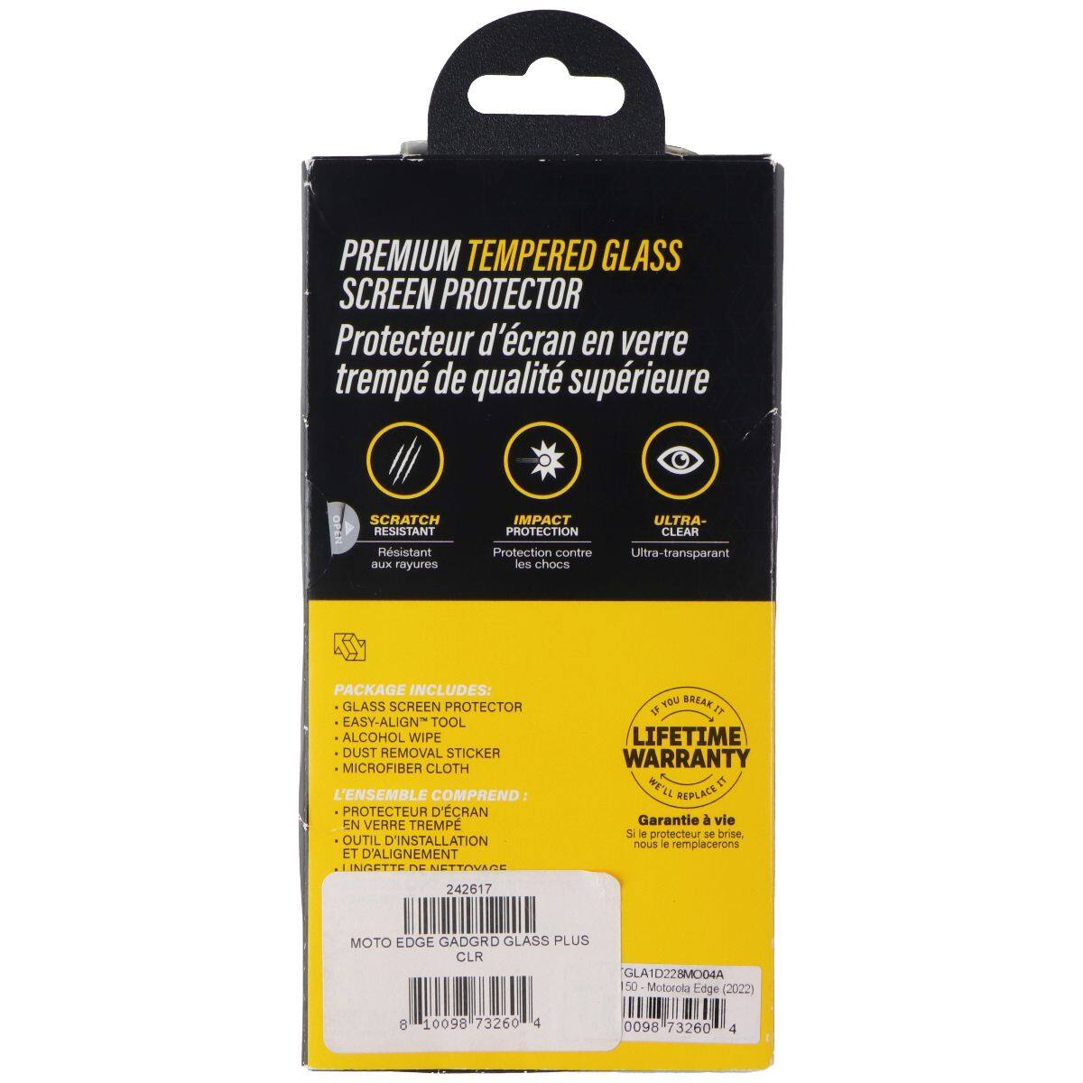 PREMIUM TEMPERED GLASS SCREEN PROTECTOR  
Protecteur d'écran en verre trempé de qualité supérieure  

SCRATCH RESISTANT  
Résistant aux rayures  

IMPACT PROTECTION  
Protection contre les chocs  

ULTRA-CLEAR  
Ultra-transparent  

PACKAGE INCLUDES:  
GLASS SCREEN PROTECTOR  
EASY-ALIGN TOOL  
ALCOHOL WIPE  
DUST REMOVAL STICKER  
MICROFIBER CLOTH  

L'ENSEMBLE COMPREND:  
PROTECTEUR D'ÉCRAN EN VERRE TREMPÉ  
OUTIL D'INSTALLATION ET D'ALIGNEMENT  
LINGETTE DE NETTOYAGE  

LIFETIME WARRANTY  
WE'LL REPLACE IT  
Garantie à vie  
Si le protecteur se brise, nous le remplacerons  

MOTO EDGE GADGRD GLASS PLUS CLR  
GLA ID228MO04A  
50 Motorola Edge (2022)  
8 10098 73260 4