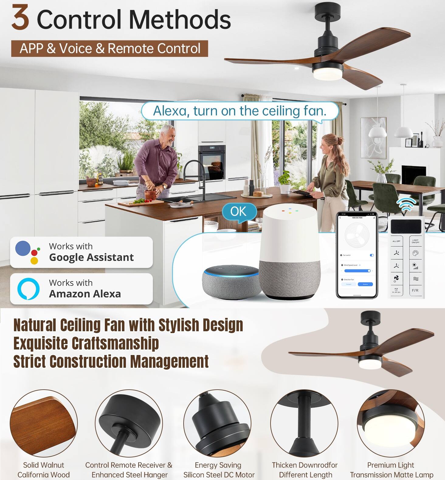 3 Control Methods  
APP & Voice & Remote Control  

Alexa, turn on the ceiling fan.  
OK  

Works with Google Assistant  
Works with Amazon Alexa  

Natural Ceiling Fan with Stylish Design  
Exquisite Craftsmanship  
Strict Construction Management  

Solid Walnut California Wood  
Control Remote Receiver & Enhanced Steel Hanger  
Energy Saving Silicon Steel DC Motor  
Thicken Downrod for Different Length Transmission  
Premium Light Matte Lamp