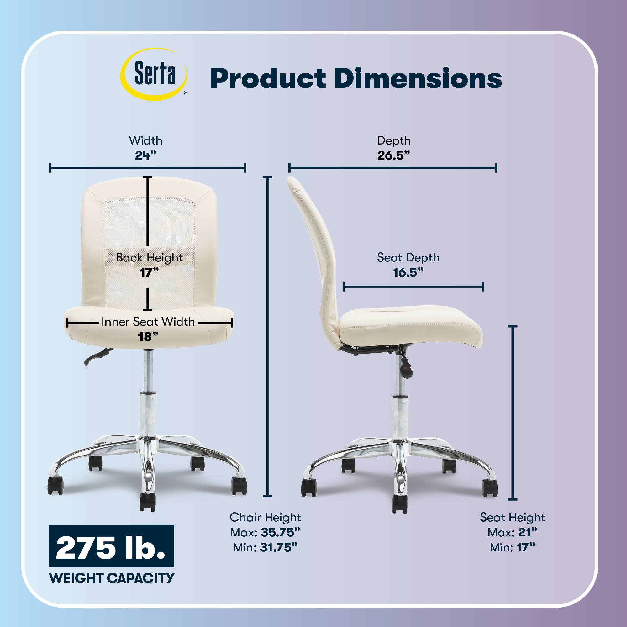 Serta Product Dimensions  
Width: 24"  
Depth: 26.5"  
Back Height: 17"  
Inner Seat Width: 18"  
Seat Depth: 16.5"  
275 lb. WEIGHT CAPACITY  
Chair Height: Max: 35.75" Min: 31.75"  
Seat Height: Max: 21" Min: 17"