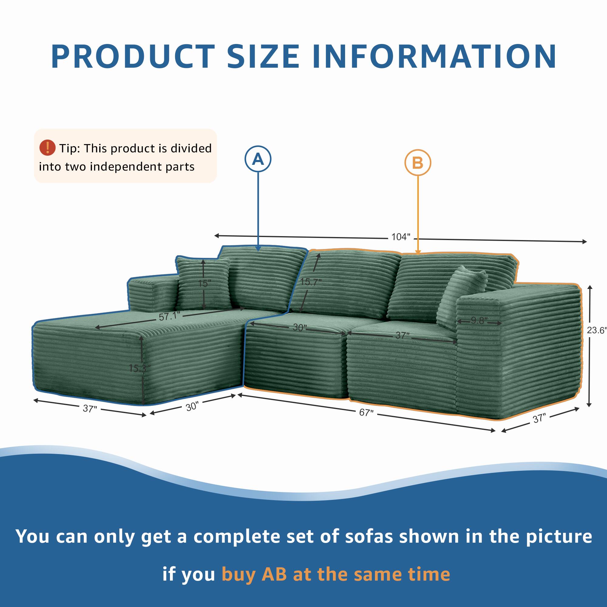 PRODUCT SIZE INFORMATION

Tip: This product is divided into two independent parts

A 104" 15" 15.7" 57.1" 30% 3Z 9.8% 23.6" 15" 37" 30" 67" 37"

You can only get a complete set of sofas shown in the picture if you buy AB at the same time
