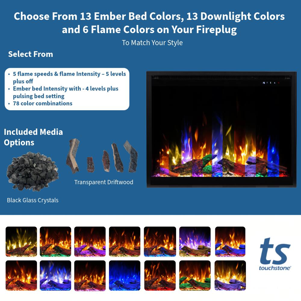 Choose From 13 Ember Bed Colors, 13 Downlight Colors and 6 Flame Colors on Your Fireplug To Match Your Style

Select From
- 5 flame speeds & flame Intensity - 5 levels plus off
- Ember bed Intensity with - 4 levels plus pulsing bed setting
- 78 color combinations

Included Media Options
- Transparent Driftwood
- Black Glass Crystals

ts touchstone