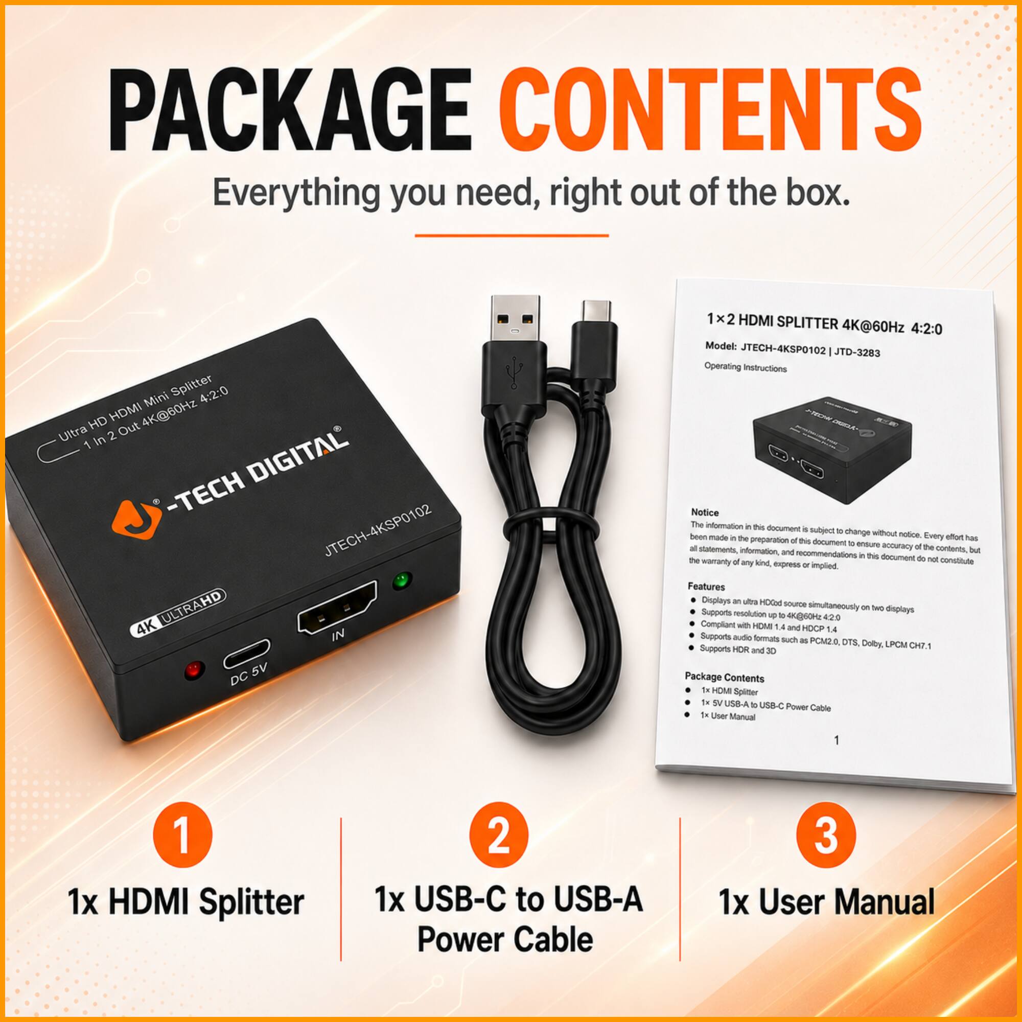 PACKAGE CONTENTS

Everything you need, right out of the box.

Splitter 4:2:0 Mini HD HDMI 4K@60Hz Ultra 2 Out 1 In DIGITAL - TECH JTECH-4KSP0102 ULTRAHD 4K IN 5V DC 1x2 HDMI SPLITTER 4K@60Hz 4:2:0

Model: JTECH-4KSP0102 JTD-3283

Operating Instructions

Notice: The information in this document is subject to change without notice. Every effort has been made in the preparation of this document to ensure the accuracy of the contents, but the warranty of any kind, express or implied, does not constitute any statements, information, and recommendations.

Features:
- Displays an ultra HD source simultaneously on two displays
- Supports resolution up to 4K@60Hz 4:2:0
- Supports HDMI 1.4 and HDCP 1.4
- Supports HDR and 3D
- Supports audio formats as PCM, DTS, Dolby, LPCM, DTS-HD, Dolby TrueHD, DTS-HD MA

Package Contents:
