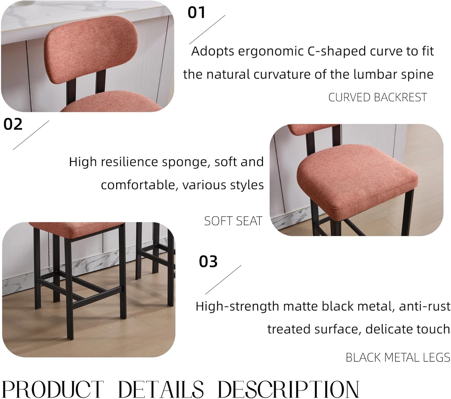 01 Adopts ergonomic C-shaped curve to fit the natural curvature of the lumbar spine  
CURVED BACKREST  

02 High resilience sponge, soft and comfortable, various styles  
SOFT SEAT  

03 High-strength matte black metal, anti-rust treated surface, delicate touch  
BLACK METAL LEGS  

PRODUCT DETAILS DESCRIPTION