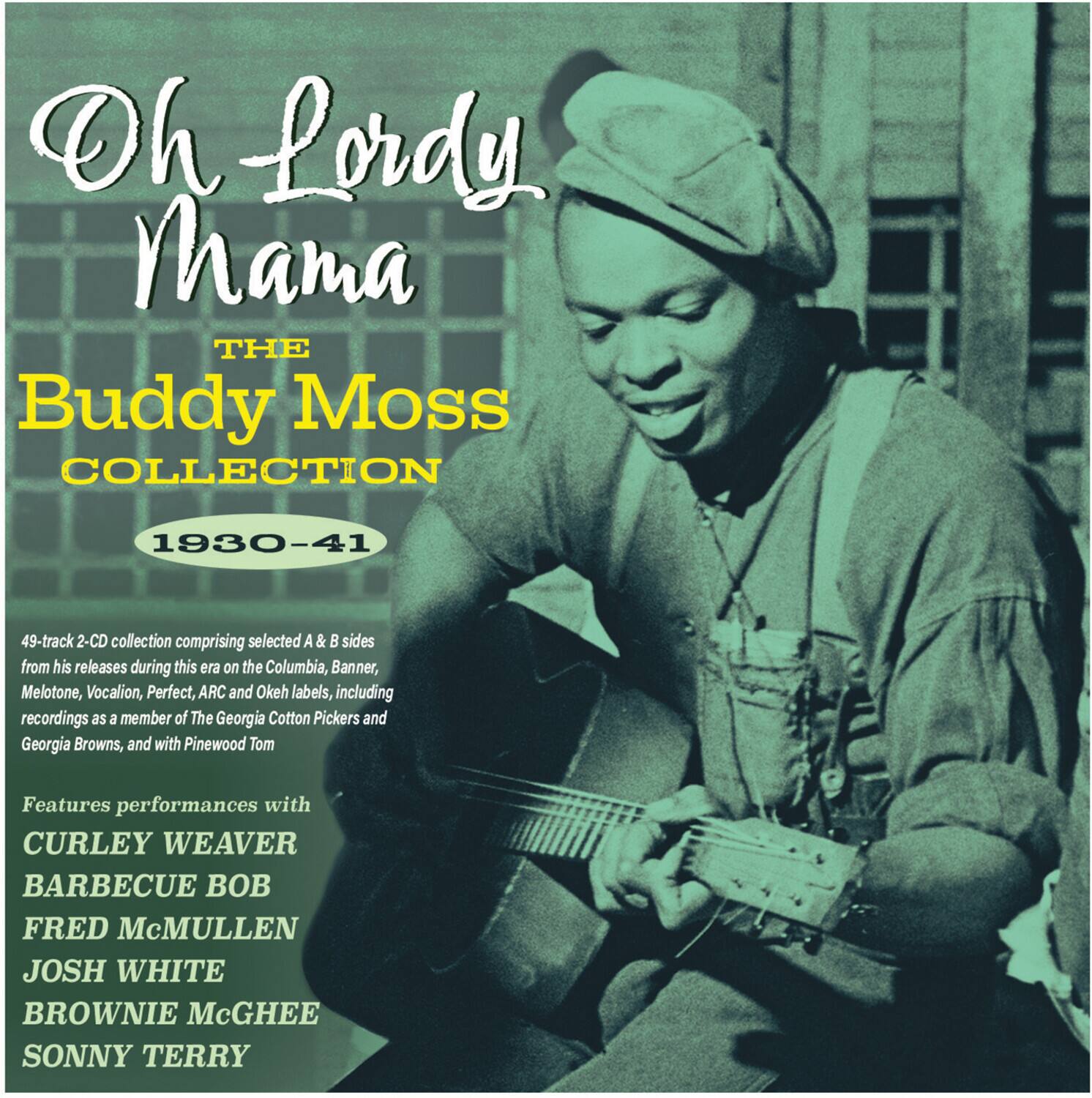 Oh Lordy Mama  
THE Buddy Moss COLLECTION  
1930-41  

49-track 2-CD collection comprising selected A & B sides from his releases during this era on the Columbia, Banner, Melotone, Vocalion, Perfect, ARC and Okeh labels, including recordings as a member of The Georgia Cotton Pickers and Georgia Browns, and with Pinewood Tom  

Features performances with  
CURLEY WEAVER  
BARBECUE BOB  
FRED McMULLEN  
JOSH WHITE  
BROWNIE McGHEE  
SONNY TERRY