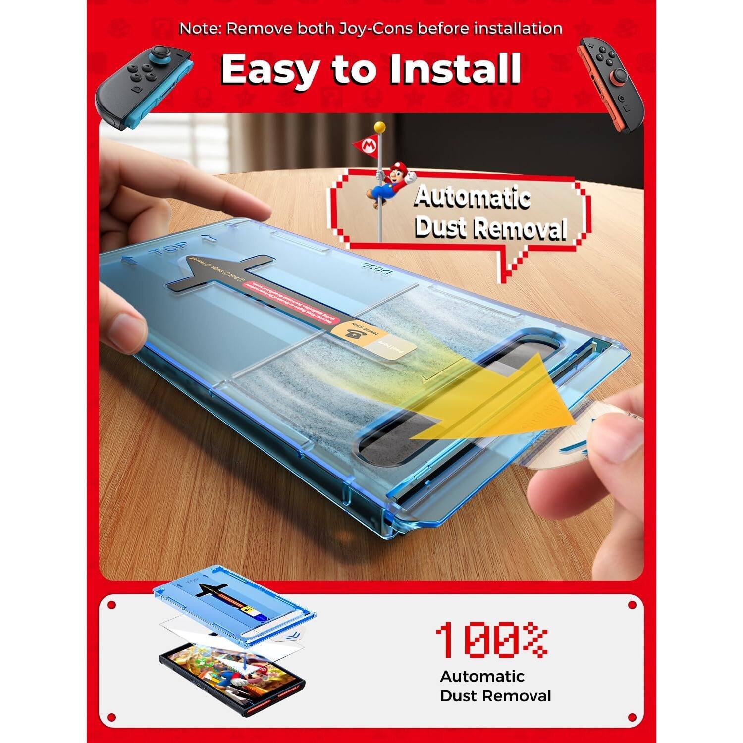 Note: Remove both Joy-Cons before installation

Easy to Install

Automatic Dust Removal

100% Automatic Dust Removal