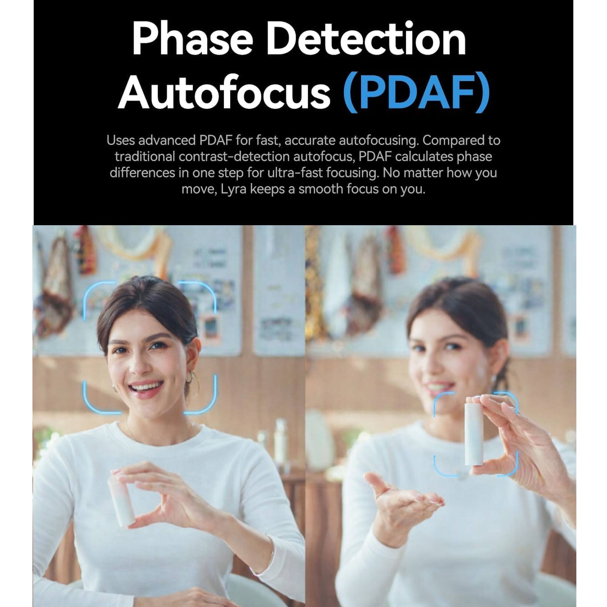 Phase Detection Autofocus (PDAF)

Uses advanced PDAF for fast, accurate autofocusing. Compared to traditional contrast-detection autofocus, PDAF calculates phase differences in one step for ultra-fast focusing. No matter how you move, Lyra keeps a smooth focus on you.