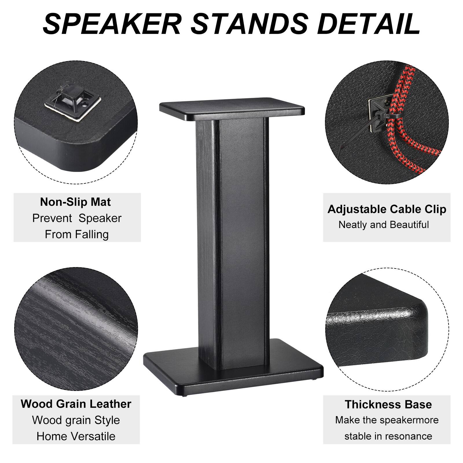 SPEAKER STANDS DETAIL

- Non-Slip Mat
  - Prevent Speaker From Falling

- Adjustable Cable Clip
  - Neatly and Beautiful

- Wood Grain Leather
  - Wood grain Style
  - Home Versatile

- Thickness Base
  - Make the speaker more stable in resonance