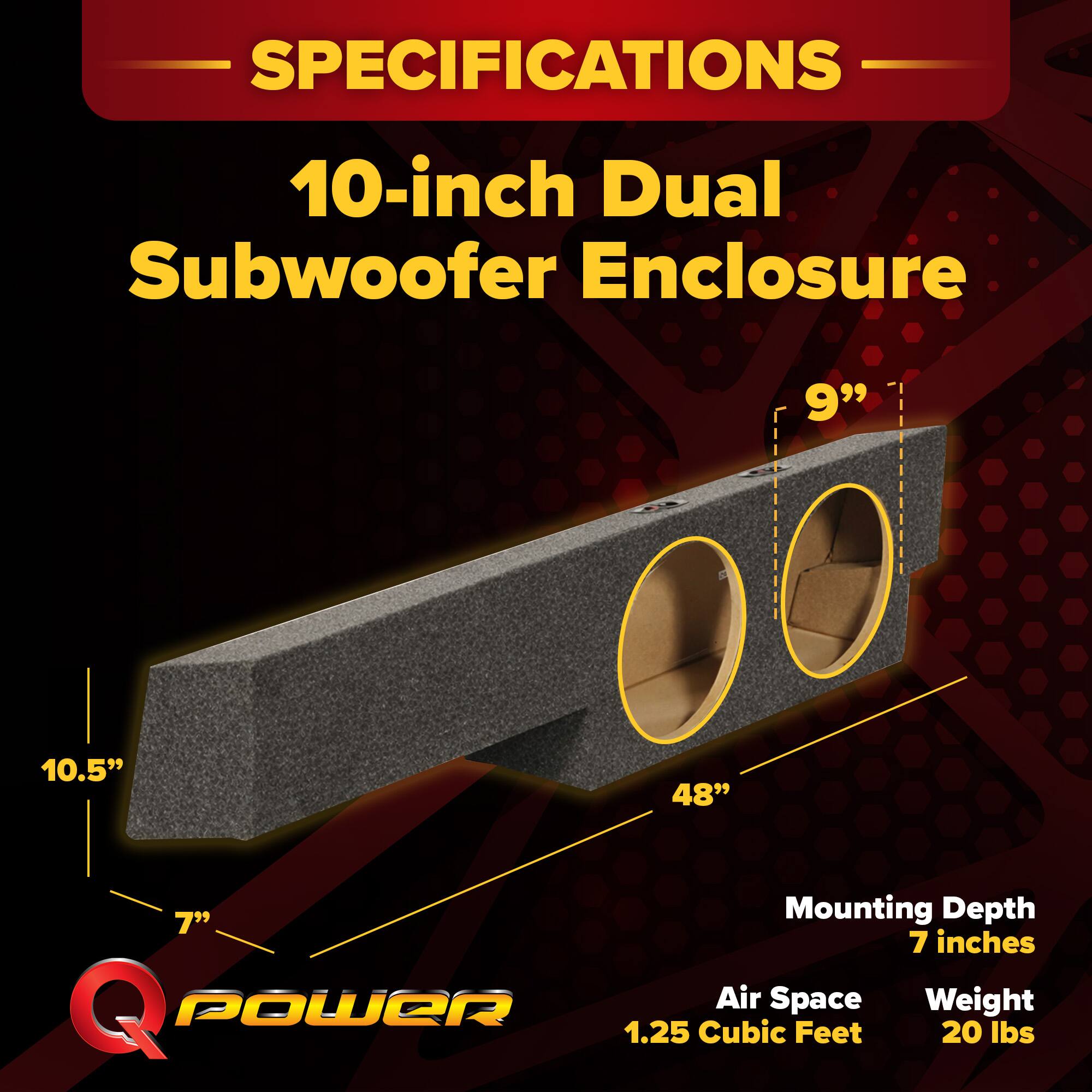 SPECIFICATIONS  
10-inch Dual Subwoofer Enclosure  
9"  
10.5"  
48"  
Mounting Depth: 7 inches  
Air Space: 1.25 Cubic Feet  
Weight: 20 lbs