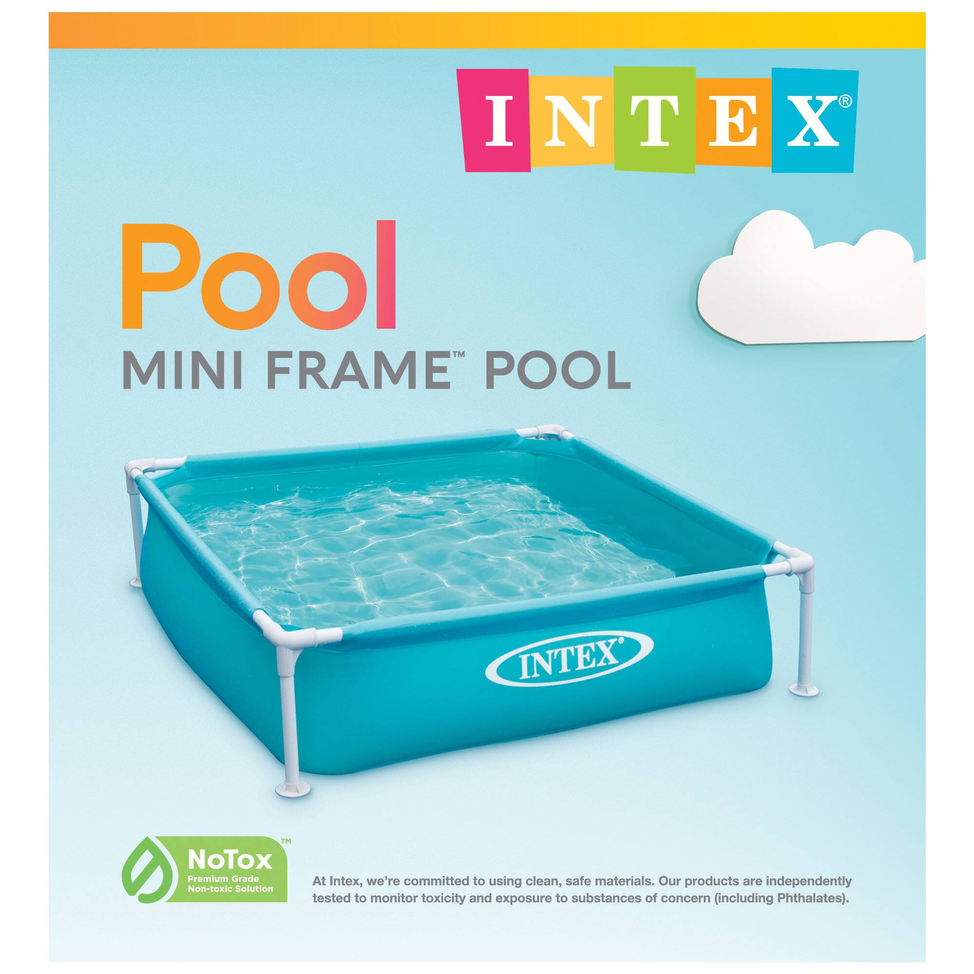 INTEX Pool MINI FRAME POOL

INTEX™

NoTox™ Premium Grade Non-toxic Solution

At Intex, we're committed to using clean, safe materials. Our products are independently tested to monitor toxicity and exposure to substances of concern (including Phthalates).