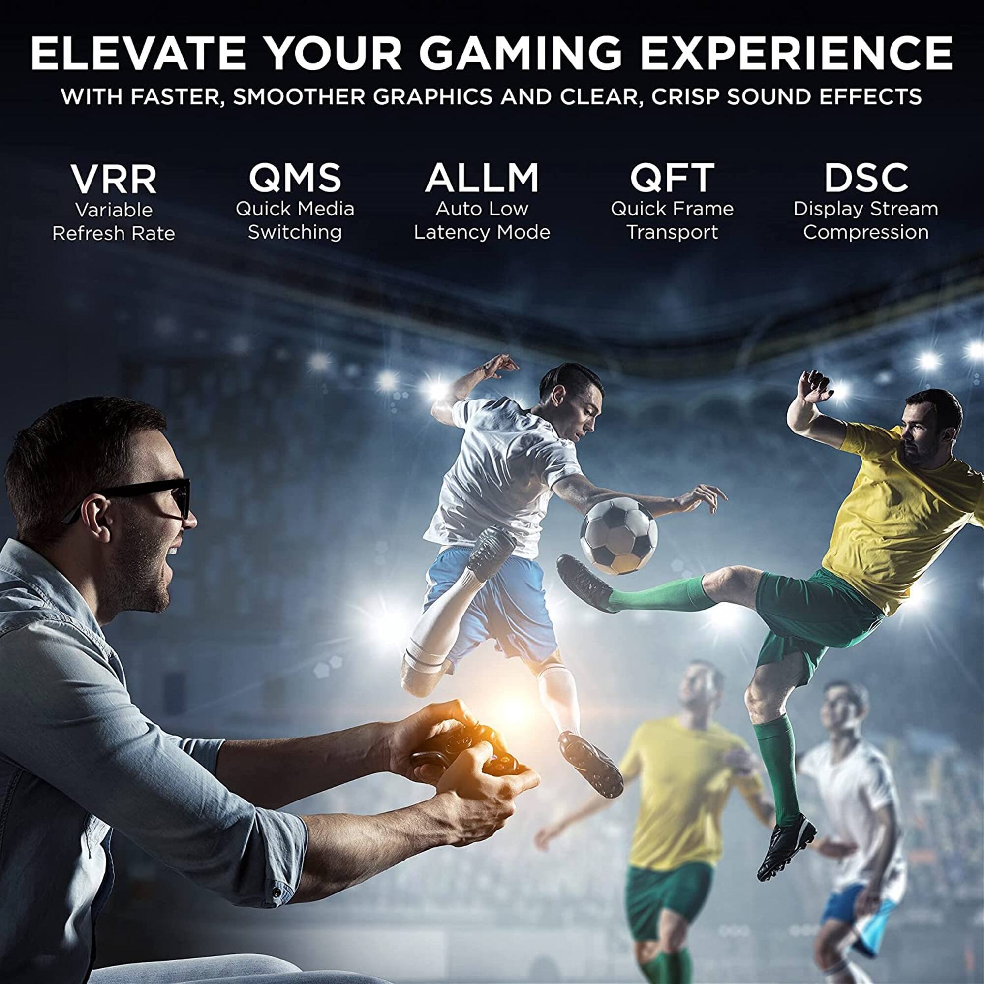 ELEVATE YOUR GAMING EXPERIENCE WITH FASTER, SMOOTHER GRAPHICS AND CLEAR, CRISP SOUND EFFECTS
VRR - Variable Refresh Rate
QMS - Quick Media Switching
ALLM - Auto Low Latency Mode
QFT - Quick Frame Transport
DSC - Display Stream Compression