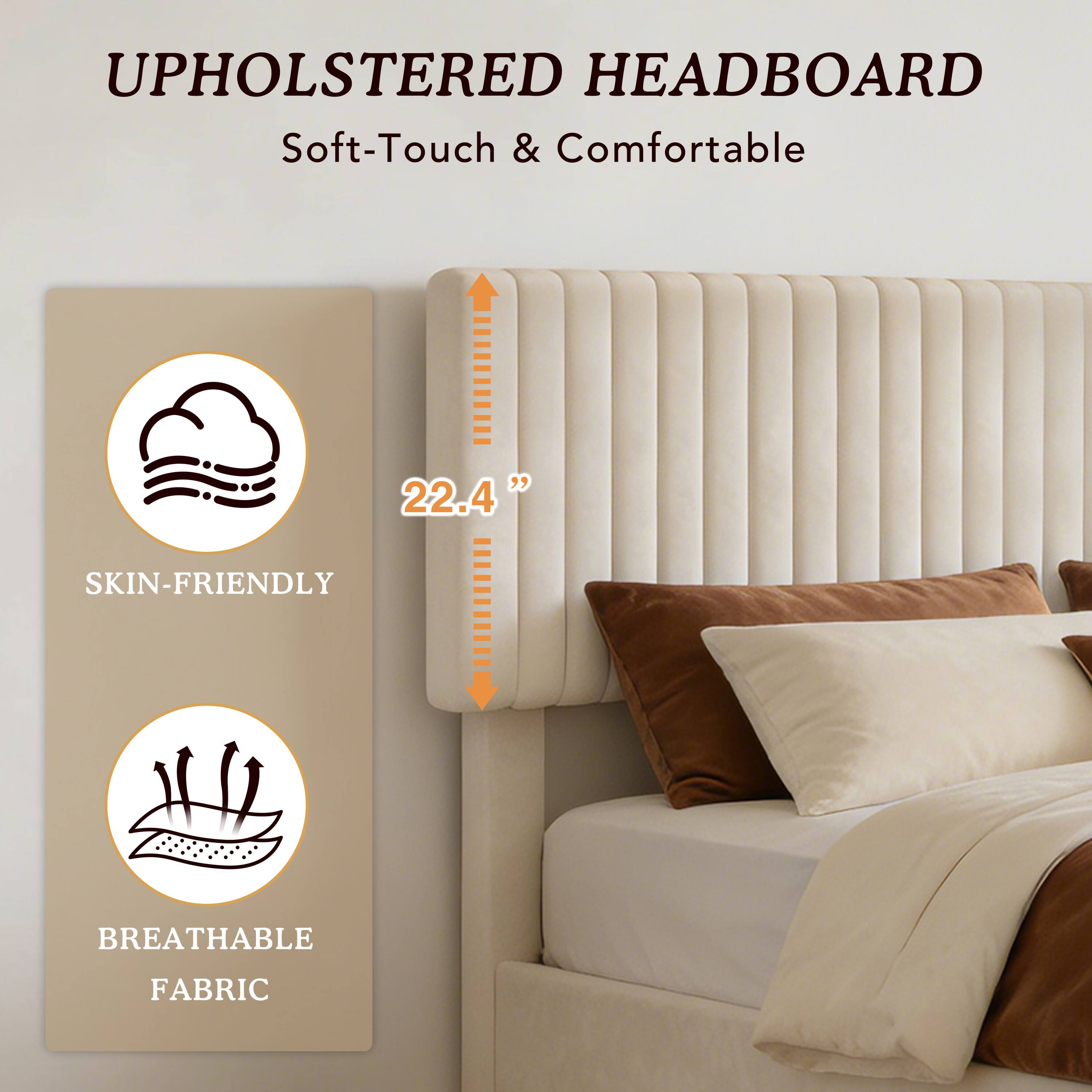 UPHOLSTERED HEADBOARD  
Soft-Touch & Comfortable  

22.4"  

SKIN-FRIENDLY  
BREATHABLE FABRIC