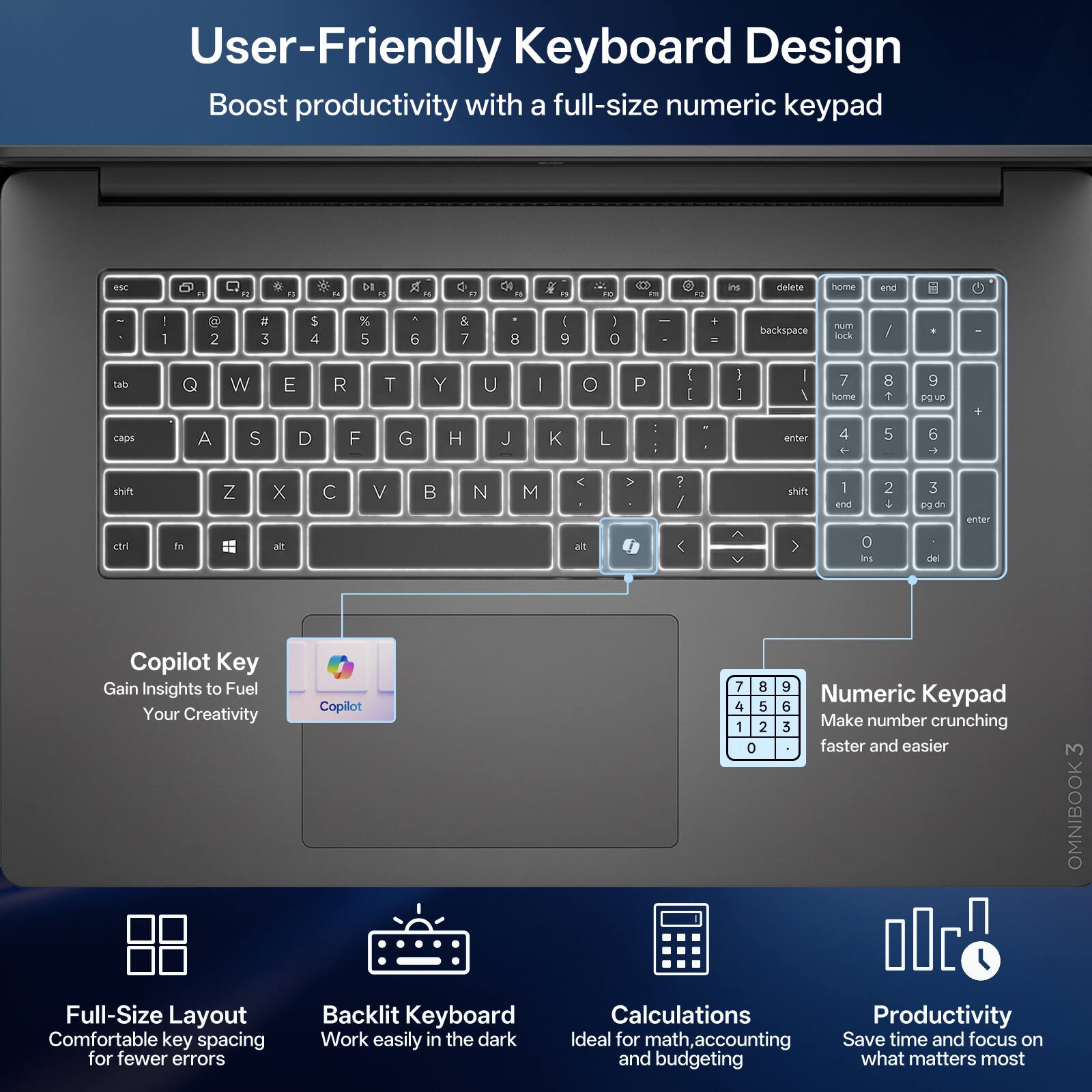 User-Friendly Keyboard Design  
Boost productivity with a full-size numeric keypad

esc  
a  
1g  
g  
F4  
DI a  
21  
a  
a  

PC  
21  
2  
irs  
delete  
home  
end  
I  
2  
# 3  
$ 4  
% 5  
4 6  
& 7  
8  
I 9  
I 0  
-  
+ =  
backspace  
num lock  
/  
tab  
Q  
W  
E  
R  
T  
Y  
U  
|  
0  
P  
( I  
I I  
| /  
7 home  
8  
9 pg up  
caps  
A  
S  
D  
F  
G  
H  
J  
K  
L  
| :  
enter  
4  
5  
6  
shift  
Z  
X  

V  
B  

M  
<  
? /  
shift  
1 end  
2  
3 pg dn  
enter  
ctrl  
ft  
alt  
at  
<  
V  
>  
0 ins  
del  

Copilot Key  
Gain Insights to Fuel Your Creativity  
Full-Size Layout  
Comfortable key spacing for fewer errors  

Backlit Keyboard  
Work easily in the dark  

Numeric Ke