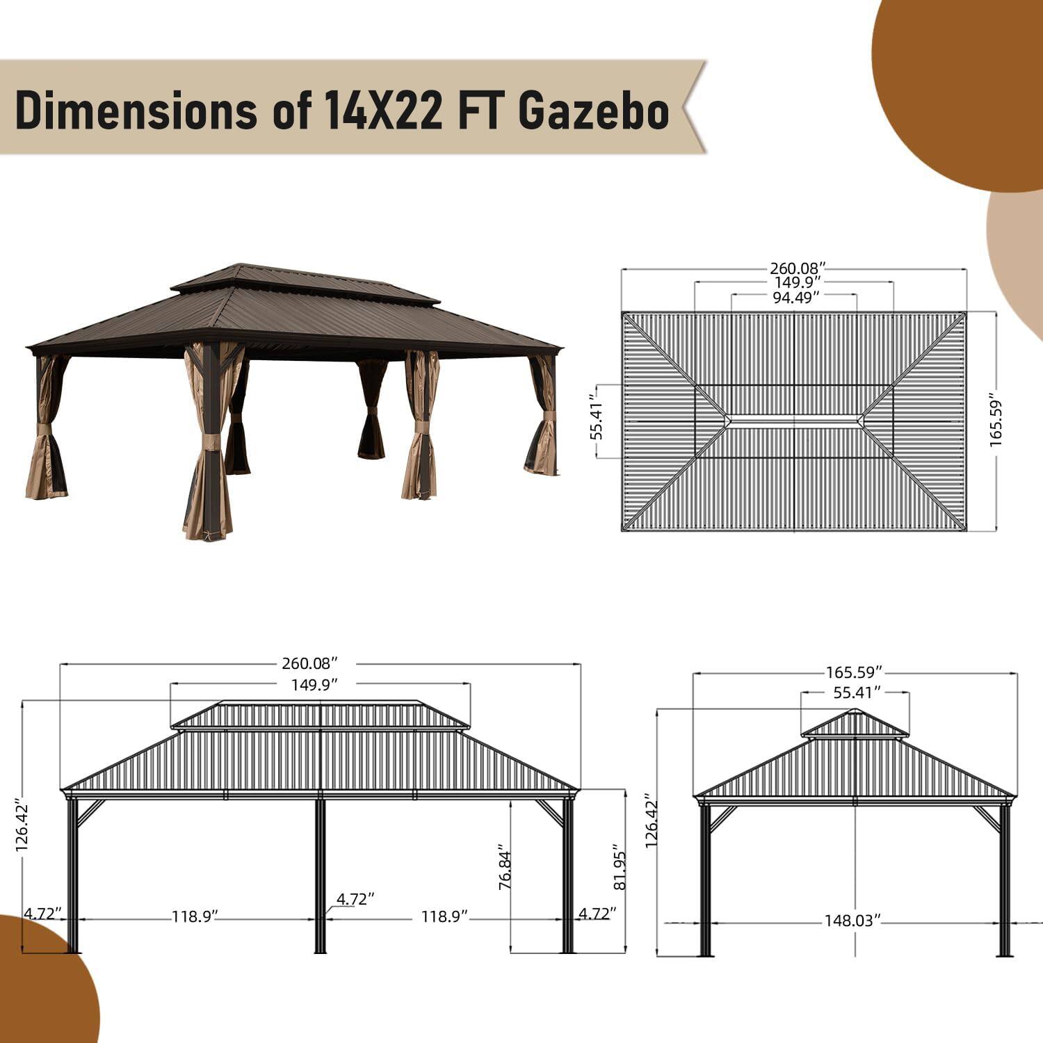 Dimensions of 14X22 FT Gazebo

- 260.08"
- 149.94"
- 94.49"
- 55.41"
- 165.59"
- 126.42"
- 4.72"
- 118.9"
- 76.84"
- 81.95"
- 148.03"