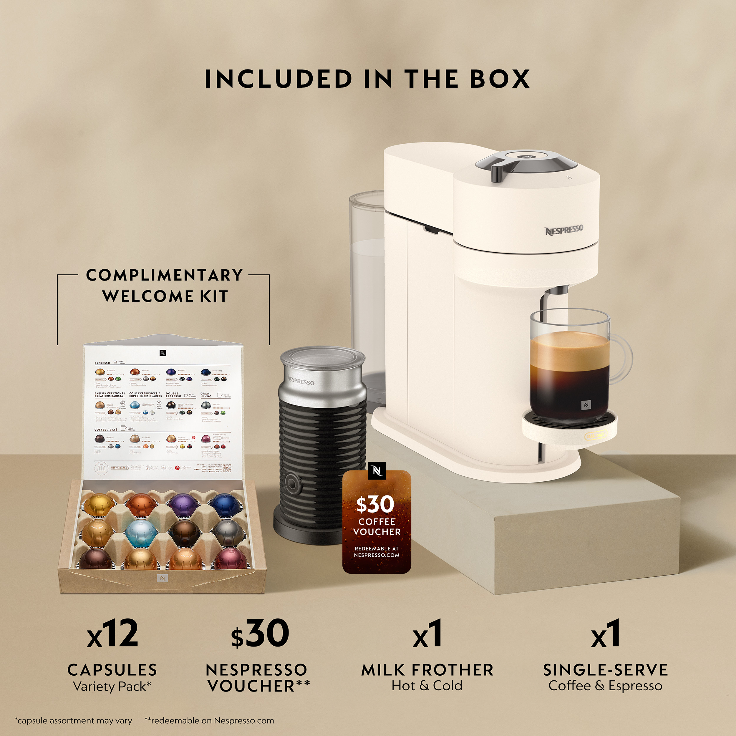 INCLUDED IN THE BOX

COMPLIMENTARY WELCOME KIT

- x12 CAPSULES NESPRESSO Variety Pack*
- $30 NESPRESSO COFFEE VOUCHER**
- x1 MILK FROTHER Single-Serve Hot & Cold
- x1 SINGLE-SERVE Coffee & Espresso

*Capsule assortment may vary
**Redeemable on Nespresso.com