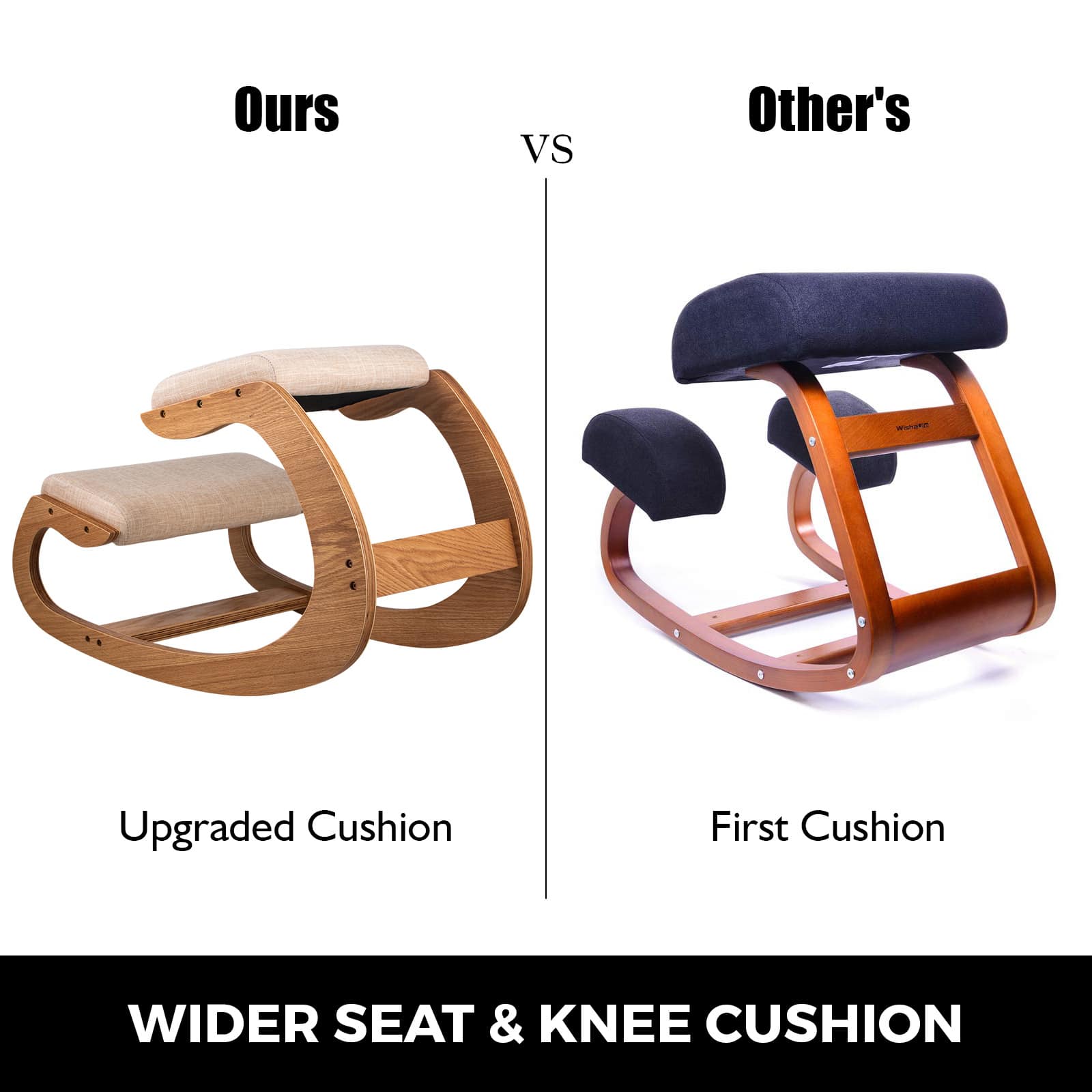 Ours VS Other's
Ours
Upgraded Cushion
Other's
First Cushion
WIDER SEAT & KNEE CUSHION