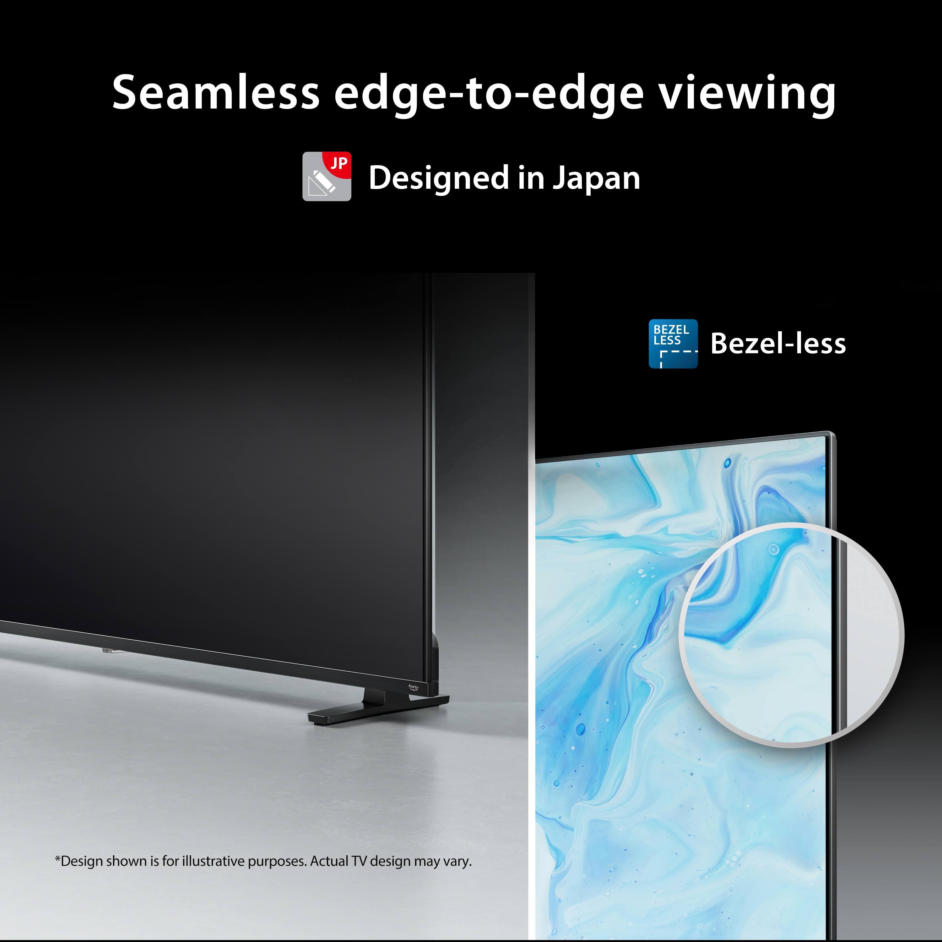 Seamless edge-to-edge viewing  
Designed in Japan  
Bezel-less  

*Design shown is for illustrative purposes. Actual TV design may vary.