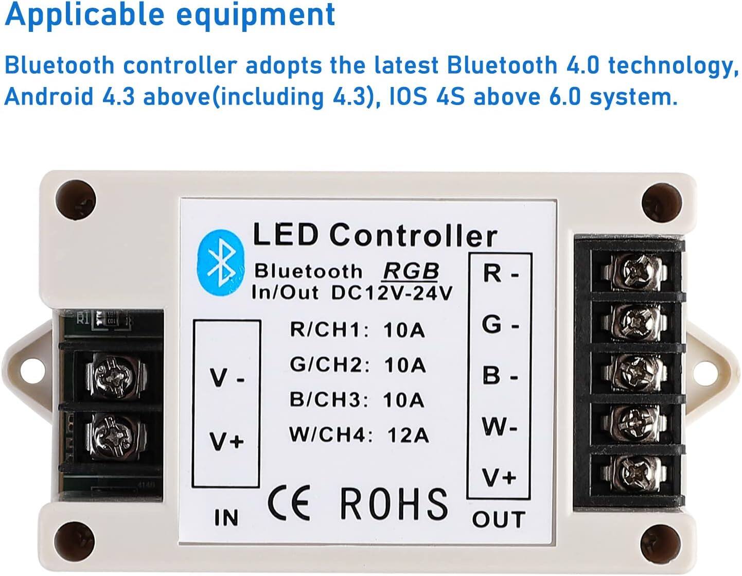 Applicable equipment

Bluetooth controller adopts the latest Bluetooth 4.0 technology, Android 4.3 above (including 4.3), iOS 4S above 6.0 system.

LED Controller
Bluetooth RGB
In/Out DC12V-24V
R/CH1: 10A
G/CH2: 10A
B/CH3: 10A
W/CH4: 12A

V-
V+
CE ROHS

IN
OUT