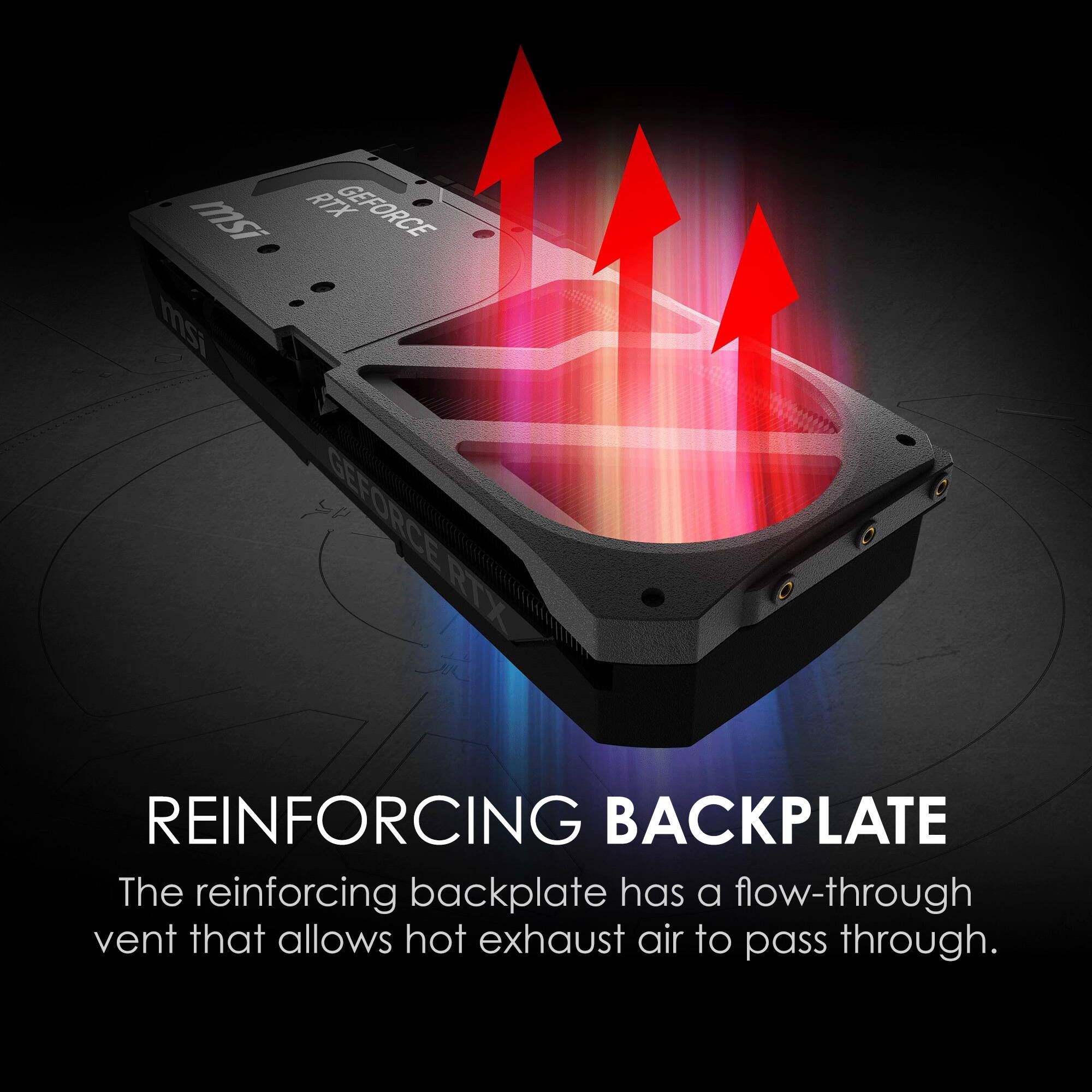 msi RTX GEFORCE mi GEFORCE RTX REINFORCING BACKPLATE

The reinforcing backplate has a flow-through vent that allows hot exhaust air to pass through.